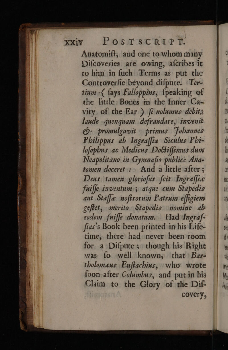 Anatomilt, and one to whom many Difcoveries are owing, afcribes it to him in fuch Terms as put the Controverfie beyond difpute. °Ter- tinm-{ {ays Falloppins, {peaking of the little: Bones m the Inner) Ca- vity, of the Ear) fi nolumus debita laude quenquam defrandare, invenit cy promulgavit primus Fobannes Philippus ab Ingraffta Siculus Phi- lofophus ae Medicus DoGiffemus duve Neapolitano in Gymnafio publice Ana- tomen doceret.: Anda little after ; Dens tamen gloriofus fcit Engraffic fuiffe.inventum 5 atque cum Stapedis aut Staffe noftrorum Patrum effigiem geftet, merito Stapedis nomine ab codem fuiffe donatum. Had Ingraf- fias’s Book been printed in his Life- time, there had: never been room for a Difpute; though his Righe was fo well. known, that) Bar- tholomeus Euftachins, who wrote foon.after Columbus, and put in his Claim to the Glory of the Dif- covery,