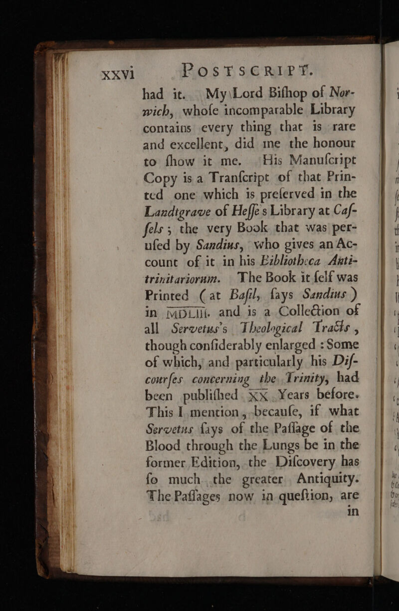 XXV1 20 $F 3G Rule ¥. had it. My\Lord Bifhop of Nor- wich, whofe incomparable Library contains every thing that 1s rare and excellent, did me the honour to fhow it me. His Manulcript Copy is a Tranfcript of that Prin- ted one which is preferved in the Landtgrave of Heffes Library at Caf- fels ; the very Book that was per- ufed by Sandius, who gives an Ac- count of it in his Ezbliotheca Anti- trinitarioram. The Book it felf was Printed (at Bafil, fays Sandius ) in MDL and is a ColleQion of all Servetus’s Theological Tracts , though confiderably enlarged : Some of which, and particularly his Dif- courfes concerning the, Trinity, had been publifhed . xx . Years before. This I mention, -becaufe, if what Servetus fays of the Paflage of the Blood through the Lungs be in the former Edition, the Difcovery has fo much the greater Antiquity. The Paflages now in quefiion, are in