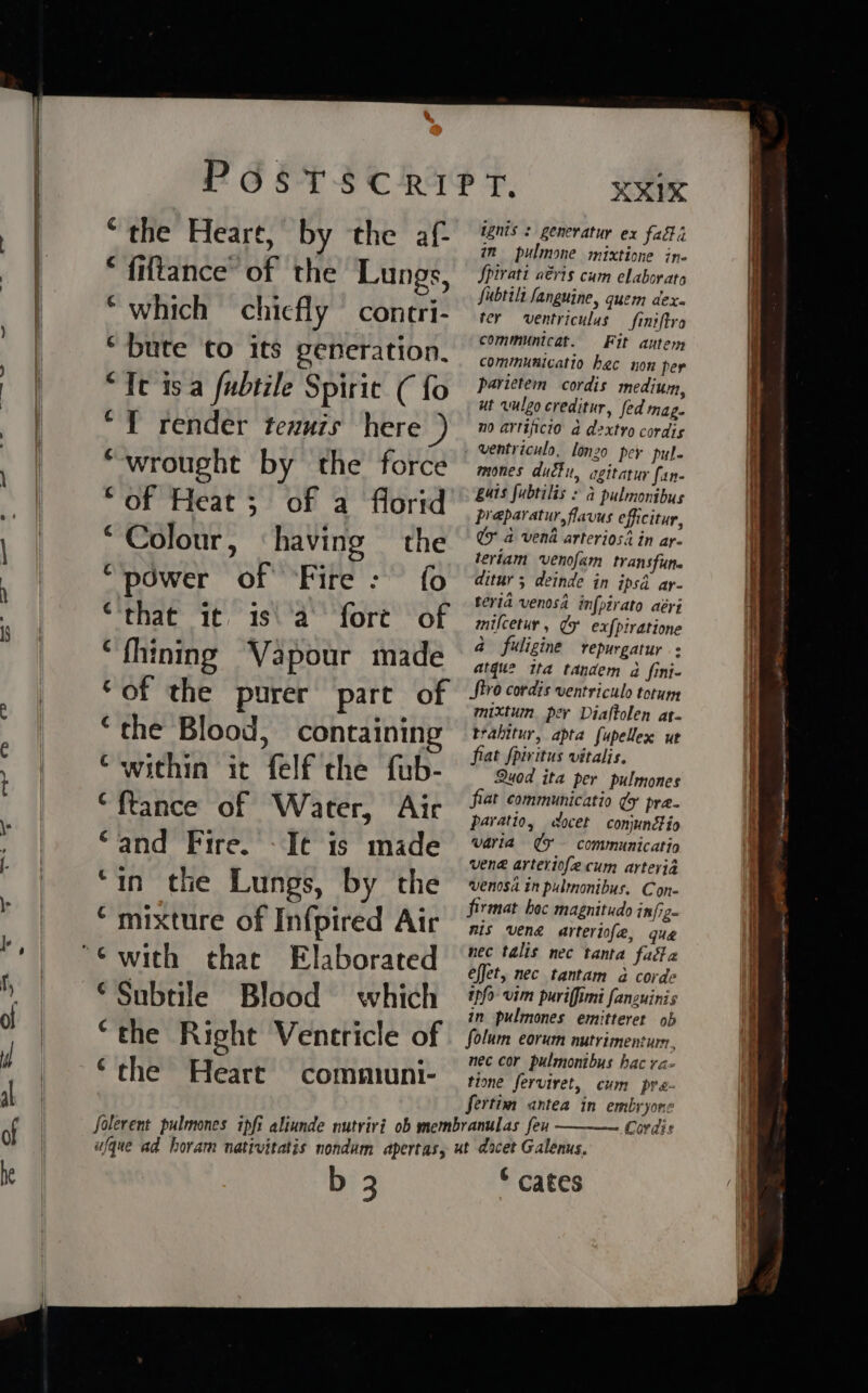 ee oOo IN “the Heart, by the af- fiftance’ of the Lungs, *which chiefly contri- “bute to its generation. “Te isa fubtile Spirit ( fo “1 render tezuzs here “wrought by the force “of Heat; of a florid “Colour, ‘having the “power of Fire: fo “that it. is\ a fore of “fhining Vapour made ‘of the purer part of “the Blood, containin ‘within it felf the fub- “ftance of Water, Air “and Fire. - Ie is made ‘in the Lungs, by the ‘mixture of Infpired Air that Elaborated ©Subtile Blood which “the Right Ventricle of ‘the Heart communi- XXX ignis : genevatur ex fai in pulmone mixtione ine Spiratt aévis cum elaborate fubtilt Sanguine, quem dex. ter ventriculus _finiftra communicat. Fit autem communicatio hac non per parietem cordis medium, ut vuleo creditur, fed mag. no artijicio a dextro cordis _ ventriculo, longo per pul- mones duct, agitatur fan- guts fubtilis : a pulmonibus preparatur, flavus efficitur, Uy a vend arterios’ in ar- teriam ‘venofam transfune ditur ; deinde in ipsd ar- teria venosd in[pirato aéri milcetur , ¢ ex{piratione a fuligine repurgatur : atque ita tandem a fini- JSivo cordis ventriculo totum mixtum per Diaftolen at- trahitur, apta fupellex ut fiat fpiritus vitalis. Quod ita per pulmones fiat communicatio ¢y pra- paratio, cocet conjunéio varia ¢F — communication ven® arteriofecum arteria venosa in pulmonibus. Cone firmat hoc magnitudo infiz- mis veng arteriofe, que nec talis nec tanta fada effet, nec tantam 2 corde Ipfo vim puriffimi fancuinis in pulmones emitterer ob folum eorum nutrimentum, nec cor pulmonibus hac ra- tione ferviret, cum pre- fertim antea in embryone ranulas feu Cordis b 3 © cates _——— en payee PAR Ae ee a ee a neers err es sme TRS 6 a a ee emer iA geeAmn te Troe Sana i secicttanacenitincrencamge ies Pome ~) ptetntarenadin “Ne