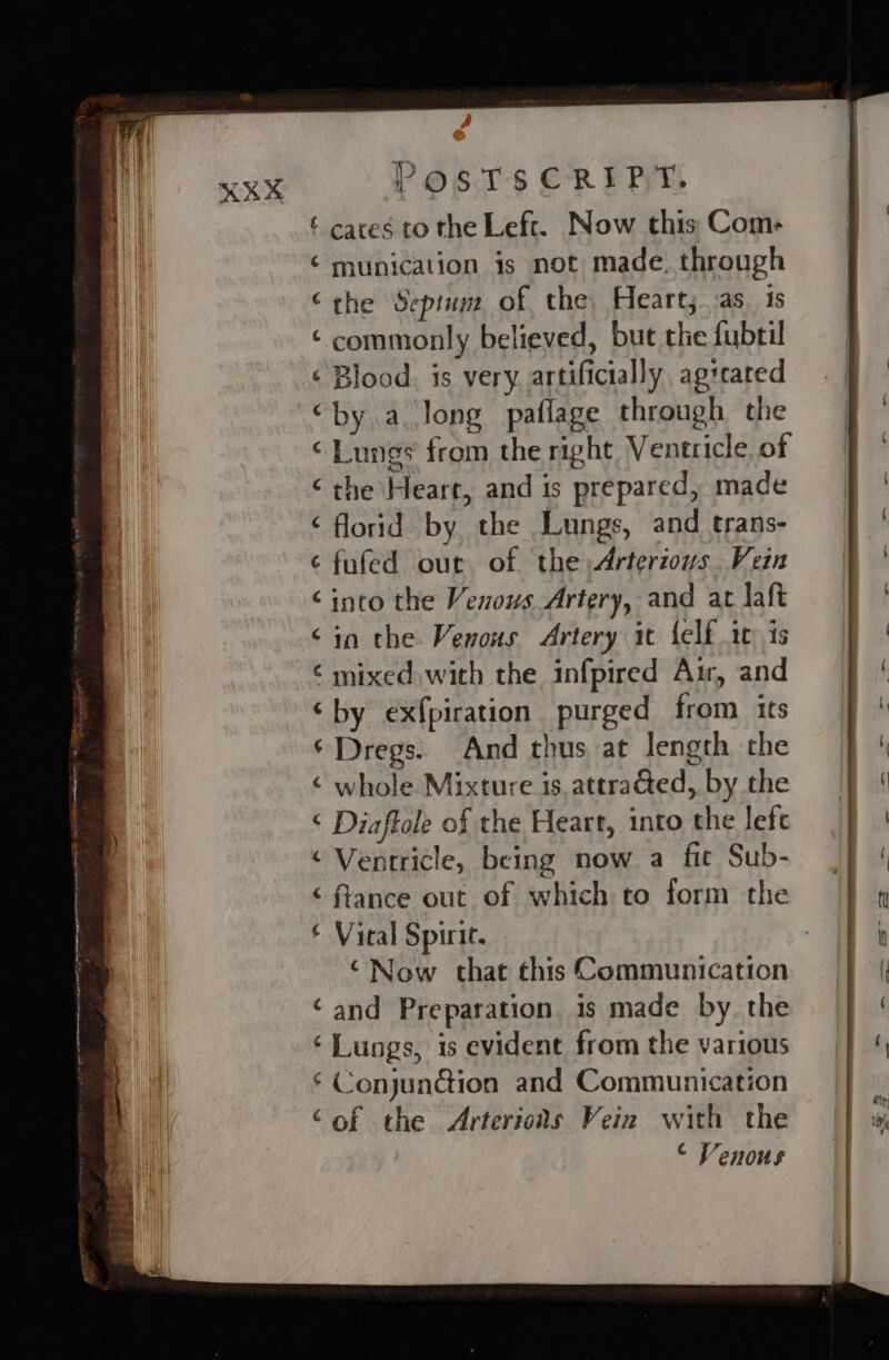 ‘ cares to the Left. Now this Com- munication is not made. through the Septum of the, Heart; as. is commonly believed, but the fubril ; Blood. is very artificially agseated by a long paflage through the Lungs from the right Ventricle of the Heart, and is prepared, made florid by the Lungs, and trans- &gt; fufed our of the Arterzous Vein into the Venous Artery, and at aft in the Venous Artery it {elf 10) is ‘ mixed with the infpired Air, and by ex{piration purged from its Dregs. And thus at length the whole Mixture is. attraGed, by the ‘ Diaffole of the Heart, into the Jefe ¢ Ventricle, being now a fic Sub- “ftance out of which to form the € Vical Spirit. ‘Now that this Communication ‘and Preparation is made by. the ‘ Lungs, is evident from the various ‘ Conjun@ion and Communication ‘of the Arterioas Vein with the © Venous