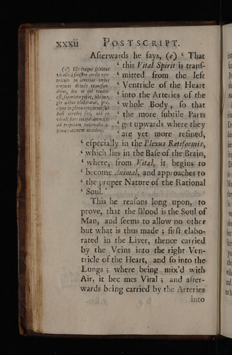 XXXU vilalis afin triculo in dittur, ita POSTSCRIPT. Afterwards he fays, (e) ‘ Thae wine ths Vital Spirit is tranf- ttague {piritus j iftro cordis ver- © mitted from the. left arteyias totins . inde tvansfin.,.© Ventricle of the Heart ut qui tenutor apetat, sbi into. the Arteiies of the crpK ue in ple ae Zt all fle aa propria ex re tifornt 1 {ub , ubicx © the more. fubrile. Parts aie yet more refined, . e(peciajly in the Plexus Retiformis, ‘which lies in the Bafeof che Brain, * where; trom .Mitah, it begins to ‘ become Jnimal,.and approaches to ‘ the proper Nature of the Rational &lt; Soul.” This | he reafons Jong upon, to prove, that the lood 1s the Soul of Man, and feems to allow no cther but what is thus made ; firft elabo- rated in the Liver, thence carried by the Veins into the right Ven- tricle of the Heart, and fo into the Lungs ; where iat mix'd with Air, it becomes Vital ; and after- wards being carried by the Arteries into