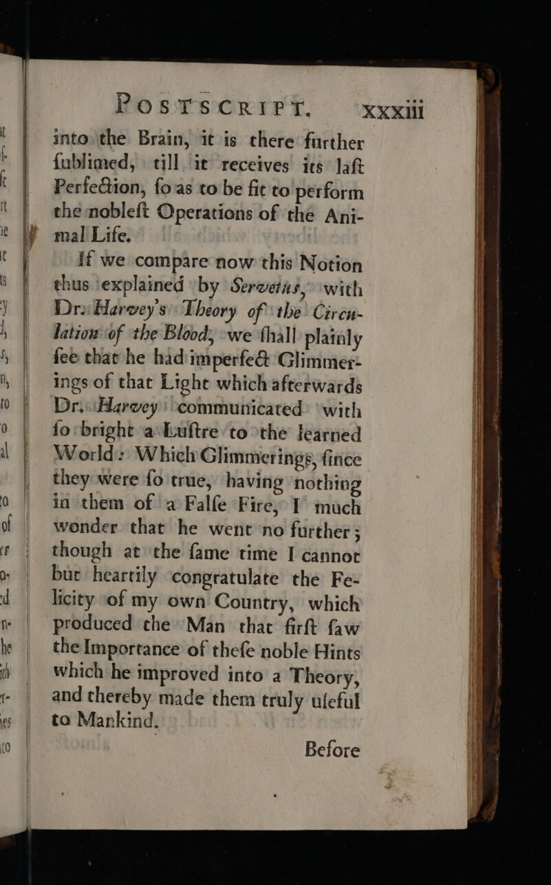 into, the Brain, itis chere further fublimed, till it receives its Jat Perfection, fo.as to be fit to perform the nobleft Operations of the Ani- mal Life. ff we compare now this Notion thus ‘explained by Serwetas, with Dro Harwey's) Theory of ‘the Ciren- lationof the Blood, we hall plainly fee tha he had:imperfe&amp; Glimmer- ings of that Lighe which afterwards Dr, Harvey) communicated: ‘with fo bright a-kuftre to the learned World: Which Glimmerings, fince they were fo true, having nothing in them of a Falfe Fire, I much wonder that he went no further ; though at the fame time I cannor bur heartily congratulate the Fe- licity of my own Country, which produced the Man that firft faw the Importance of thefe noble Hints which he improved into a Theory, and thereby made them truly ufeful to Mankind. Before ee = al eee ere: aves domme s ois = penne ad aaa ce - Sew wi ihmeegas lineman tit ot eo + prereeie a =&gt; ~~