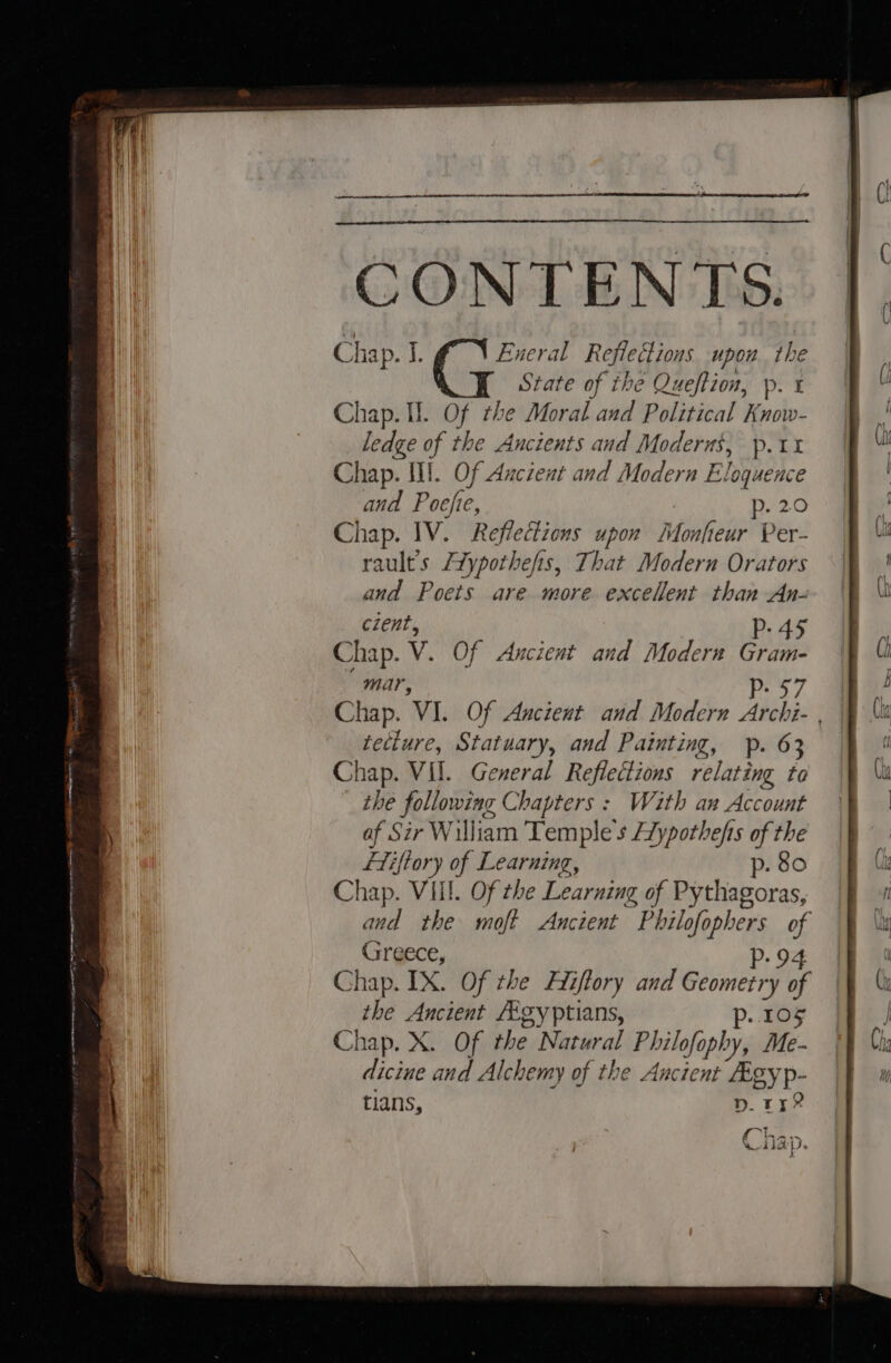 CONTENTS. Chap. J; Eneral Reflections upon. the State of the Queftion, p. x Chap. Ul. Of the Moral and Political Know- ledge of the Ancients and Moderns, p.11 Chap. Il. Of Aucient and Modern Eloquence and Poefie, p. 2.0 Chap. IV. Reflections upon Monfieur Per- rault’s Aypothefis, That Modern Orators and Poets are more excellent than An- czent, P- 45 Chap. v. Of Ancient and Modern Gram- mar, pes Chap. ‘VI. Of Ancient and Modern Archi- | tecture, Statuary, and Painting, p. 63 Chap. VII. General hele relating to the fons Chapters : With an Account af Sir William ‘Temple s Beit of the Liftory of Learning, p. 80 ee Vill. Of the Learning of Pythagoras, and the moft Ancient ” Philofe ophers “4 Greece, p- 9 Chap. IX. Of the Hiiftory and Geometry fo the Ancient Aigyptians, p.. 105 Chap. X. Of the Natural Philofophy, Me- diciue and Alchemy of the Ancient Aigyp- tians, nD. ry? Cha. Mi a -RIA Ds s