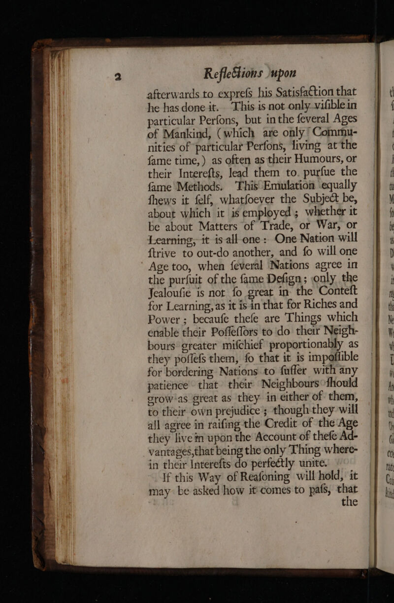 afterwards to exprefs his Satisfattion that he has done it. This is not only vifiblein particular Perfons, but inthe feveral Ages of Mankind, (which are only Commu- nities of particular Perfons, living at the fame time, ) as often as their Humours, or their Interefts, lead them to. purfue the fame Methods. ‘This Emulation equally fhews it felf, whatfoever the Subject be, about which it is employed ; whether it be about Matters of Trade, or War, or Learning, it is all-one: One Nation will ftrive to out-do another, and fo will one ' Age too, when feveral Nations agree in the purfuit of the fame Defign; only the Jealoufie is not fo great in. the Conteft for Learning, as it isin that for Riches and Power ; becaufe thefe are Things which enable their Pofleffors to do their Neigh- bours greater mifchief proportionably as they poflefs them, fo that it is impoffible for bordering Nations to fuffer with any patience’ that their Neighbours~fhould crow-as @reat as they in either of them, to their own prejudice ; though they will all agree in raifing the Credit of the Age they live tn upon the Account of thefe Ad- vantages, that being the only Thing where- in their Interefts do perfectly unite. If this Way of Reafoning will hold, it may be asked how it comes to pats, oe the