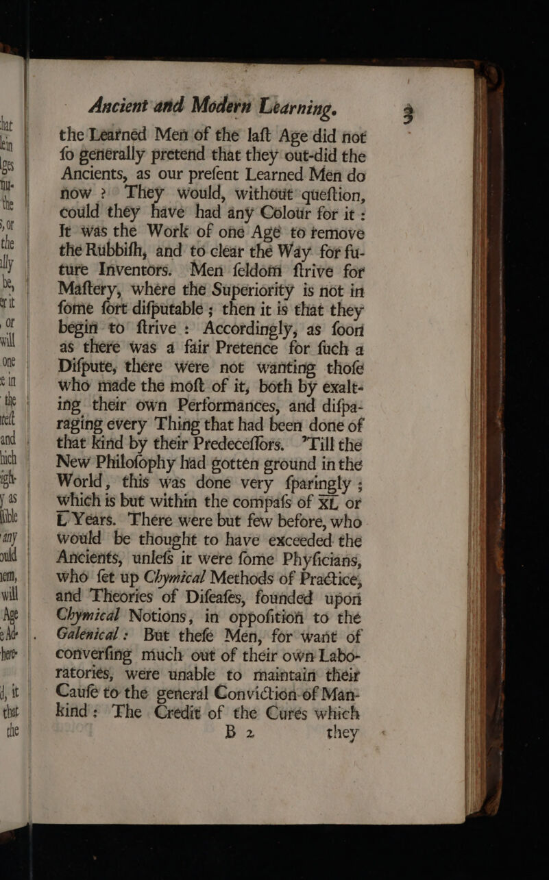 the Learnéd Men of the laft Age did not fo generally pretend that they out-did the Ancients, as our prefent Learned Men do now >? They would, without queftion, could they have had any Coloiir for it : It was the Work of one Agé to temove the Rubbifh, and to clear the Way. for fu- ture Inventors. Men feldom ftrive for Maftery, where the Superiority is not in fome fort difputable ; then it is that they begin to’ ftrive : Accordingly, as foor as there was a fair Pretefice for fuch a Difpute, there were not wanting thofe who made the moft of it, both by exalt- ing their own Performances, and difpa- raging every Thing that had been done of that kind by their Predeceflors. Till the New Philofophy had gotten ground inthe World, this was done very fparingly ; which is but within the compafs of XL or L Years. There were but few before, who would be thought to have exceeded the Ancients, unlefs ic were fome Phyficians, who fet up Chymical Methods of Praétice, and ‘Theories of Difeafes, founded upon Chymical Notions, in oppofitiofi to the Galenical: But thefé Men, for want of converfing much out of their own Labo- ratoriés, were unable to maintain’ their Caufe to the general Conviction-of Man- kind: The Credit of the Curés which 7 oe —— rp emer ———