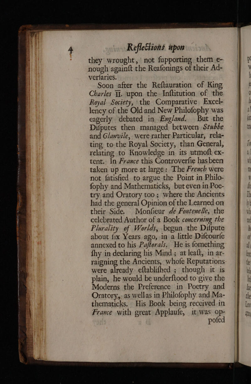 a ap ne meen mre gt Ng TN NOE GALI PAT OE OPT a tate they wrought,’ not fupporting them e- verlaries. Soon after the Reftauration of King Charles Jj. upon the. Inftitution of ‘the Royal. Society, the Comparative Excel- lency of the Old and New Philofophy was Difputes then managed. between Stubbe and Glawvile, were rather Particular, rela- ting to. the Royal Society, than General, relating to Knowledge in. its utmoft ex- tent. In France this Controverfie has been taken up more at large: The French were not fatisfied to argue the Point in Philo- fophy and Mathematicks, but even in Poe- try and Oratory too; where the Ancients had the general Opinion of the Learned on their Side. Monfieur de Fontenelle, the celebrated Author of a Book concerning the Plurality of Worlds, begun the Difpute about fix Years ago, in a little Difcourfe annexed to his Pafforals. He is fomething fhy in declaring his Mind ; at leaft, in ar- raigning the Ancients, whofe Reputations were already: eftablifhed ; though it is plain, he would be underftood to give the Moderns the Preference in Poetry and Oratory,- as wellas in Philofophy and Ma- thematicks. His Book being received-in France with great Applaufe, it was op- | pofed