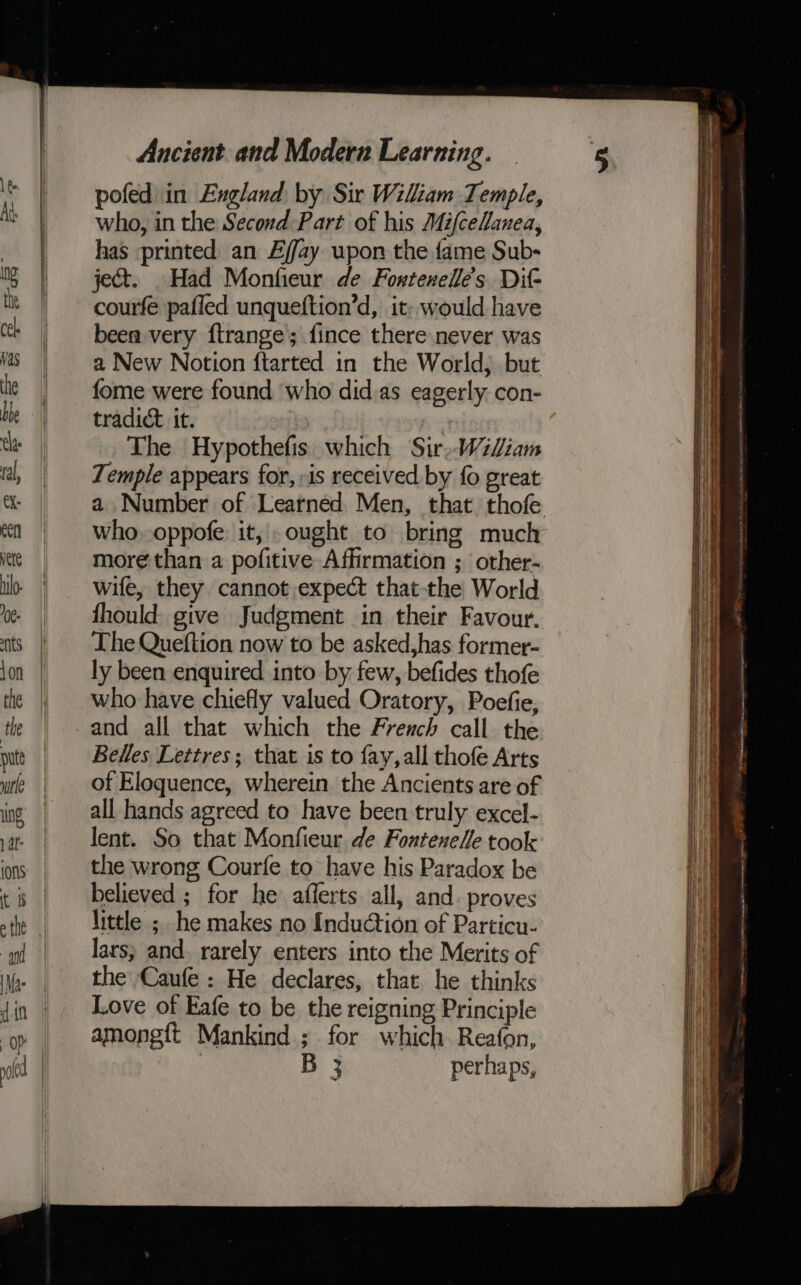 pofed in England by Sir Wiliam Temple, who, in the Second Part of his MifceHanea, has printed an Effay upon the fame Sub- ject. Had Monfieur de Fowtenelé’s Dif courfe pafied unqueftion’d, it: would have been very ftrange’; fince there never was a New Notion ftarted in the World) but fome were found who did as eagerly con- tradict it. The Hypothefis which Sir,WiLiam Temple appears for, »is received by fo great who.oppofe: it, ought to bring much more than a pofitive Affirmation ; other- wife, they cannot,expect that-the World fhould give Judgment in their Favour. The Queftion now to be asked,has former- ly been enquired into by few, befides thofe who have chiefly valued Oratory, Poefie, Belles Lettres; that is to fay,all thofe Arts of Eloquence, wherein the Ancients are of all hands agreed to have been truly excel- lent. So that Monfieur de Fontenelle took the wrong Courfe to have his Paradox be believed ; for he aflerts all, and. proves little ; he makes no Induction of Particu- lars; and. rarely enters into the Merits of the Caufe : He declares, that he thinks Love of Eafe to be the reigning Principle among{t Mankind ; for which Reafon, | B 3 perhaps, ee eae ee aoe Soe Ser &lt;a —— -  - a. a arr = lane = a ——— - ee na eeeitag tipping Oa ea ee eae nares er —nonae