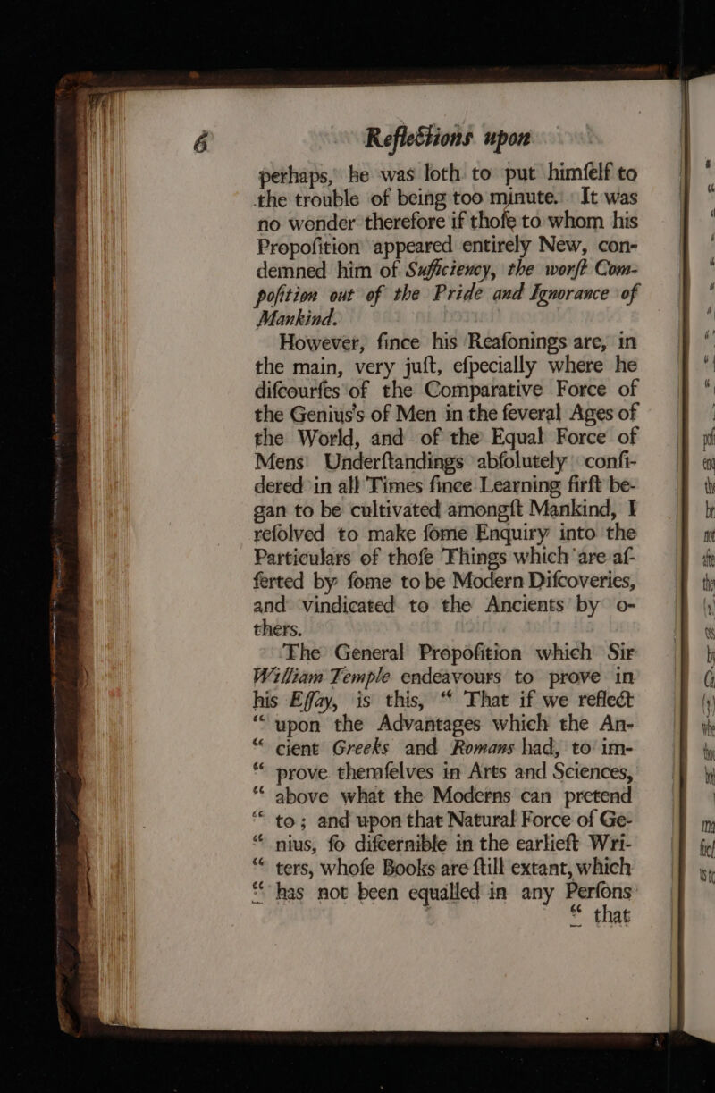 eee Reflections upon perhaps, he was loth to put himfelf to the trouble of being too minute. It was no wonder therefore if thofe to whom his Propofition appeared entirely New, con- demned him of Sufictency, the worft Com- pofition out of the Pride and Ignorance of Mankind. However, fince his Reafonings are, in the main, very juft, efpecially where he difcourfes‘of the Comparative Force of the Genits’s of Men in the feveral Ages of the World, and of the Equal Force of Mens: Underftandings abfolutely confi- dered in all Times finee Learning firft be- gan to be cultivated amongft Mankind, I refolved to make fome Enquiry into the Particulars of thofe ‘Things which ‘are af- ferted by fome to be Modern Difcoveries, and ‘vindicated to the Ancients by o- thers. Fhe General Propofition which Sir William Temple endeavours to prove in his Effay, is this, “ That if we reflect above what the Moderns can pretend to; and wpon that Natural Force of Ge- nius, fo difcernible in the earlieft Wri- ters, whofe Books are ftill extant, which * that