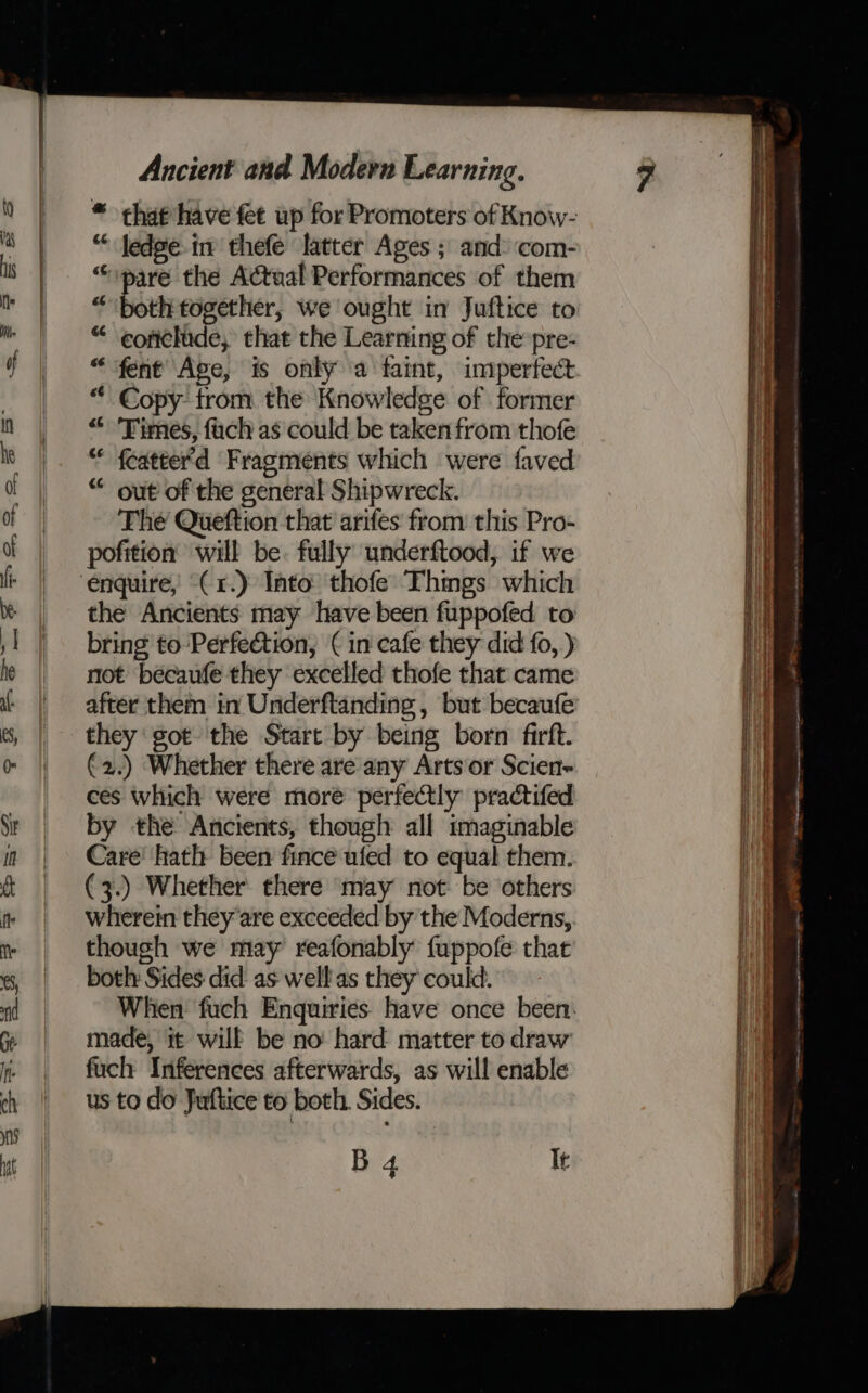 * that have fet up for Promoters of Know- “ jedge in thefe latter Ages ; and: com- “pare the Actual Performances of them “both together, we ought in Juftice to “ eoriclide, that the Learning of the pre- “ fent Age, is only a faint, imperfect “' Copy trom the Knowledge of former &lt;&lt; Times, fach as could be taken from thofe “ fcatter'd Fragments which were faved “ out of the general Shipwreck. The Queftion that arifes from this Pro- pofition will be. fully underftood, if we the Ancients may have been fuppofed to bring to Perfection, ( in cafe they did fo, ) not becaufe they excelled thofe that came they got the Start by being born firft. €2.) Whether there are any Arts or Scien- ces which were more perfectly practifed by the Ancients, though all imaginable Care’ hath been fince ufed to equal them. (3.) Whether there may not be others though we may reafonably fuppofe that both Sides did as well as they could. made, it wilk be no hard matter to draw fuch Inferences afterwards, as will enable B 4. It a nN a a * — = ~ ~ = —