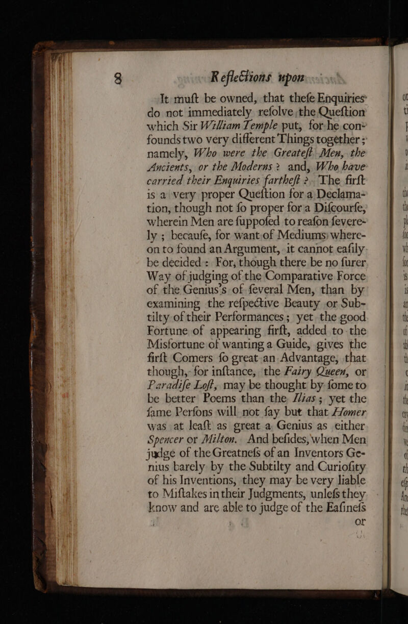 cpt agement ate te OT OCR AG AAT A SIAC LEI GEA a - co SU mY eR gee - Fen It muft be owned, that thefe Enquiries’ do not immediately refolve the Queftion which Sir Wiliam Temple put, for he con* founds two very different Things together ; namely, Who were the Greateft. Men, the Ancients, or the Moderns? and, Who have carried their Enquiries fartheft &gt;, The. firft is a very proper Queftion for a Declama- tion, though not fo proper fora Difcourfe, wherein Men are fuppofed to reafon fevere- ly ; becaufe, for want:of Mediums: where- onto found an Argument, -it cannot eafily- be decided: For, though there be no furer Way of judging of the Comparative Force of the Genius’s of feveral Men, than by examining the refpective Beauty or Sub- tilty of thei Performances; yet the good Fortune of appearing firft, added to-the Misfortune of wanting a Guide, gives the firft Comers fo great-an Advantage, that though,- for inftance, the Fairy Queen, or Paradife Loft, may be thought by fome to be better Poems than the //zas.; yet the fame Perfons will not fay but that Afomer was at leaft as great a, Genius as either Spencer or Milton. And befides, when Men judge of the Greatnefs of an Inventors Ge- nius barely by the Subtilty and Curiofity of his Inventions, they may be very liable to Miftakes intheir Judgments, unlefs they know and are able to judge of the Eafinefs | or