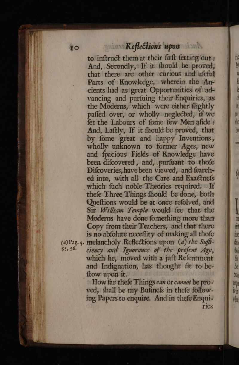 pun sternite nt ithe Of AO ete AOA et tee LS a &gt; = ee = $59 56. to inftruct them at their firft fetting‘aut : And, . Secondly, * If it fhould be: proved, that there are other curious and ufeful Parts of Knowledge, wherein the ‘An- cients had «as great Opportunities. of ‘ad- vancing and purfuing their Enquiries, ‘as the Moderns, which were either: flightly pafled over, or wholly neglected, if we fet the Labours of fome few Men afide : And, Laftly, If it fhould be proved, that by fome great and happy Inventions, wholly unknown to former Ages, new and fpacious Fields of Knowledge have been difcovered , and, .purfuant to thofe Difcoveries, have been viewed, and fearch- ed into, with all the Care and Exaétnefs which fuch noble Theories required. - If thefe Three Things fhould be done, both Queftions would be at once refolved, and Sit Wiliam Temple would fee that the Moderns have done fomething more than Copy from their Teachers, and that there is no abfolute neceflity of making all thofe ciency and Ignorance of the prefent Age, which he, moved with a juft Refentment and Indignation, has thought fit to be- ftow upon it. How far thefe Things cas or canxot be pro- ved, fhall be my Butinefs in thefe follow- ing Papers to enquire, And in thefeEnqui- 7 ries