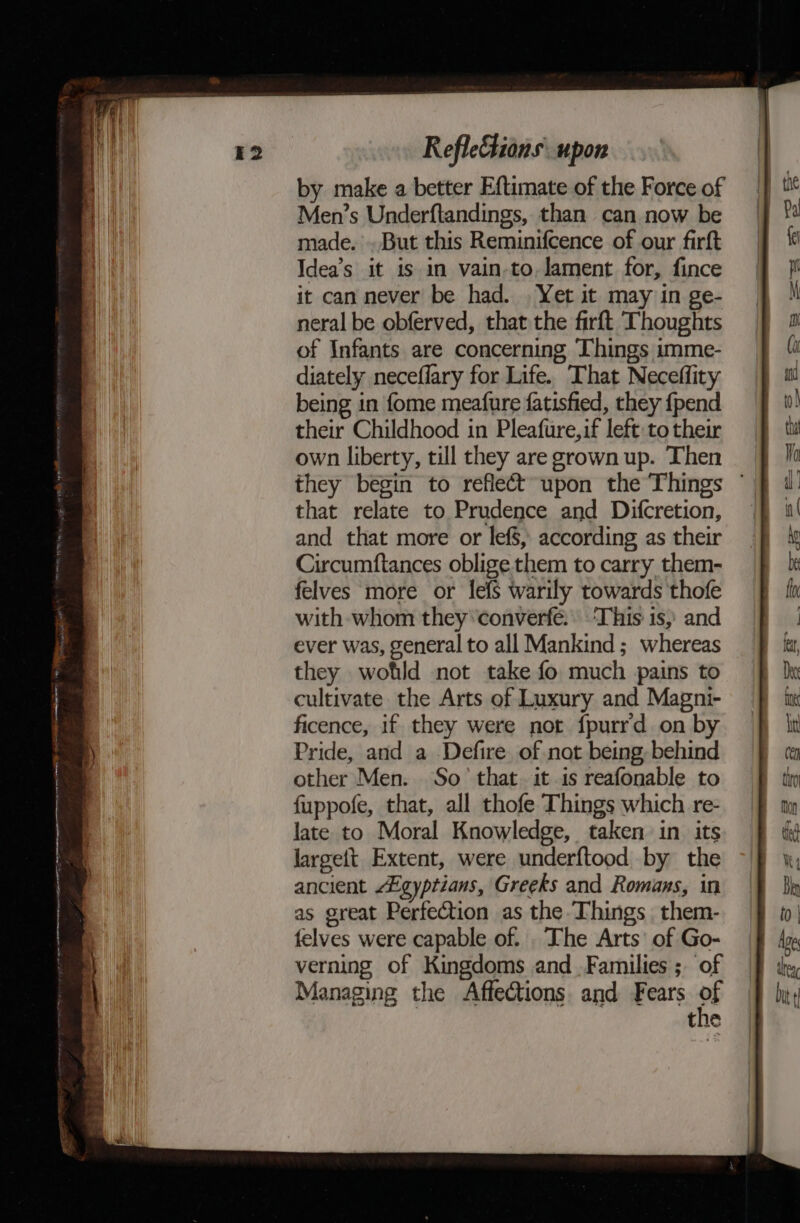 by make a better Eftimate of the Force of Men’s Underftandings, than can now be made. . But this Reminifcence of our firft Idea’s it is in vain-to. lament for, fince it can never be had. Yet it may in ge- neral be obferved, that the firft Thoughts of Infants are concerning Things imme- diately neceflary for Life. That Neceffity being in fome meafure fatisfied, they {pend their Childhood in Pleafure,if left: to their own liberty, till they are grown up. Then they begin to reflect upon the Things that relate to Prudence and Difcretion, and that more or lef$, according as their Circumftances oblige them to carry them- felves more or lefs warily towards thofe with whom they converfé. ‘This is, and ever was, general to all Mankind; whereas they wotld not take fo much pains to cultivate the Arts of Luxury and Magni- ficence, if they were not fpurrd on by Pride, and a -Defire of not being, behind other Men. So’ that. it is reafonable to fuppofe, that, all thofe Things which re- late to Moral Knowledge, taken in its largett Extent, were underftood by the ancient Egyptians, Greeks and Romans, in as great Perfection as the Things them- felves were capable of. . The Arts’ of Go- verning of Kingdoms and Families ; of Managing the Affections and Fears of