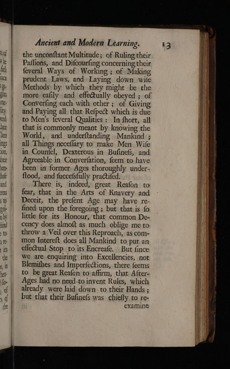 = a wa the unconftant Multitude; of Ruling their Paffions, and Difcourfing concerning their feveral Ways of Working ; of Making prudent Laws, and Laying down. wile Methods by which they might be the more eafily and effectually obeyed ; of Converfing each with other ; of Giving and Paying all that Refpect which is due to Men’s feveral Qualities : In fhort, all that is commonly meant by knowing the World, and underftanding Mankind ; all Things neceflary to make Men Wife in Counfel, Dexterous in Bufinefs, and been in former, Ages thoroughly under- ftood, and fuccefsfully practifed. There is, indeed, great Reafon to fear, that in the Arts of Knavery and. fined upon the foregoing ; but that is fo little for its Honour, that common De- cency does almoft as, much oblige me to throw a Veil over this Reproach, as com- mon Intereft. does all Mankind to put an effectual, Stop to its Encreafe. But fince we are enquiring into Excellencies, not Blemifhes and Imperfections, there feems to be great Reafcn to affirm, that After- Ages had no need-to invent Rules, which already were laid down to their Hands ; but that their Bufinefs was chiefly to re- examine