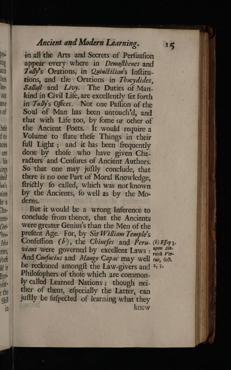 in all‘the Arts and Secrets of Perfuafion appear'every where in Demofthenes and Tuly’s Orations, in Quindilian’s Inftitu- tions, and the Orations in Thucydides, Salut and Livy. The Duties of Man- kind in Civil Life, are excellently fet forth in’ Tullys Ofices.. Not one Paffion of the Soul of Man has been untouch’d, and that with Life too, by fome or other of the Ancient Poets. It would require a Volume to ftate thefe Things in their full Light ; and it has been frequently done by thofe who have given Cha- racters and Cenfures of Ancient Authors, So ‘that one may juftly conclude, that there is no one Part of Moral Knowledge, ftrictly fo called, which was not known by the Ancients, fo well as by the Mo- derns. But it would be a wrong Inference to conclude from thence, that the Ancients were greater Genius’s than the Men of the prefent Age. For, by Sir Wiliam Temple's And Confucius and Mango Capac may well te, t&amp;é. be reckoned amongft the Law-givers and 2:3 Philofophers of thofe which are common- ly called Learned Nations ; though nei- ther of them, ‘efpecially the Latter, can juftly be fufpected of learning what they knew Ses oe ee = &gt; ae ee = +