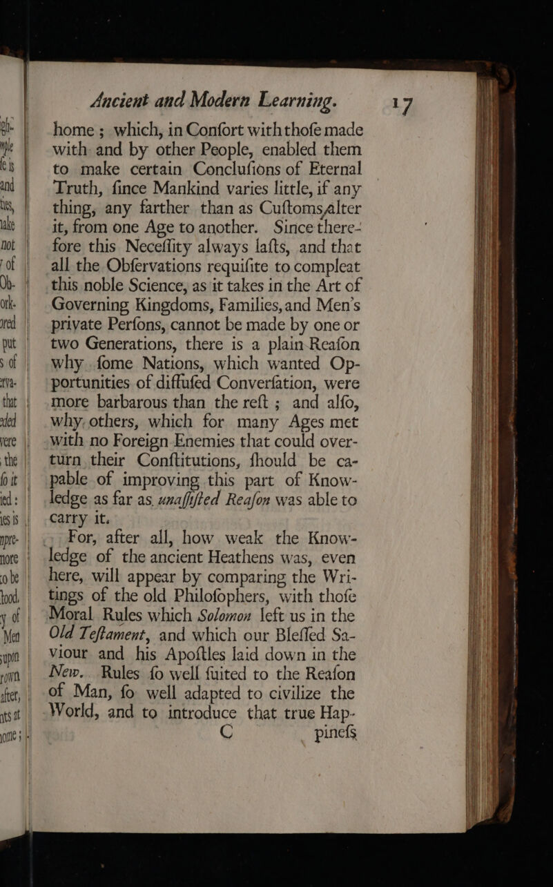 home ; which, in Confort with thofe made with and by other People, enabled them to make certain Conclufions of Eternal Truth, fince Mankind varies little, if any thing, any farther than as Cuftomsalter it, from one Age to another. Since there- fore this Neceflity always lafts, and that all the Obfervations requifite to compleat this noble Science, as it takes in the Art of Governing Kingdoms, Families,and Men's private Perfons, cannot be made by one or two Generations, there is a plain-Reafon why fome Nations, which wanted Op- portunities of diffufed Converfation, were more barbarous than the reft ; and alfo, why, others, which for many Ages met with no Foreign-Enemies that could over- turn their Conftitutions, fhould be ca- pable of improving this part of Know- ledge as far as, wnafifted Reafon was able to carry it. For, after all, how weak the Know- here, will appear by comparing the Wri- tings of the old Philofophers, with thofe Moral Rules which Solomon \eft us in the Old Teftament, and which our Bleffed Sa- viour and his Apoftles laid down in the New. Rules fo well fuited to the Reafon of Man, fo well adapted to civilize the World, and to introduce that true Hap- C pinefs