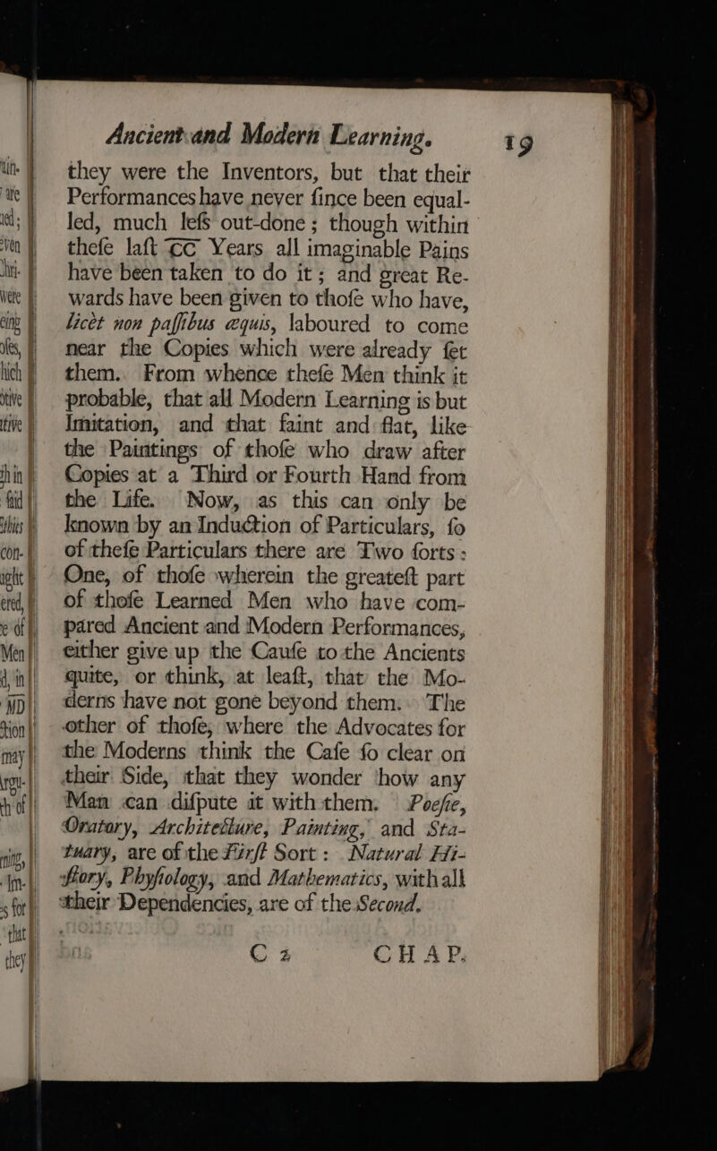 they were the Inventors, but that their Performances have never fince been equal- Jed, much lefS out-done ; though within thefe laft ¢c Years all imaginable Pains have been taken to do it; and great Re- wards have been given to thofe who have, licet non pafibus equis, laboured to come near the Copies which were already fet them.. From whence thefe Men think it probable, that all Modern Learning is but Imitation, and that faint and flat, like the Paintings of thofe who draw after Copies at a Third or Fourth Hand from the Life. Now, as this can only be known by an Induction of Particulars, fo of thefe Particulars there are Two forts : One, of thofe wherein the greateft part of thofe Learned Men who have com- pared Ancient and Modern Performances, either give up the Caufe to the Ancients quite, or think, at leaft, that the Mo- derns have not gone beyond them: The other of thofe; where the Advocates for the Moderns think the Cafe fo clear on their Side, that they wonder ‘how any Man can difpute at with them. Poefe, Oratory, Architediure, Painting, and Sta- tuary, are of the férft Sort : Natural Hi- fiory, Phyfology, and Mathematics, with all Cz CHAP. . aie ie mnenginnnniinmmrcammncrnsins satin naps teeta Ne ca