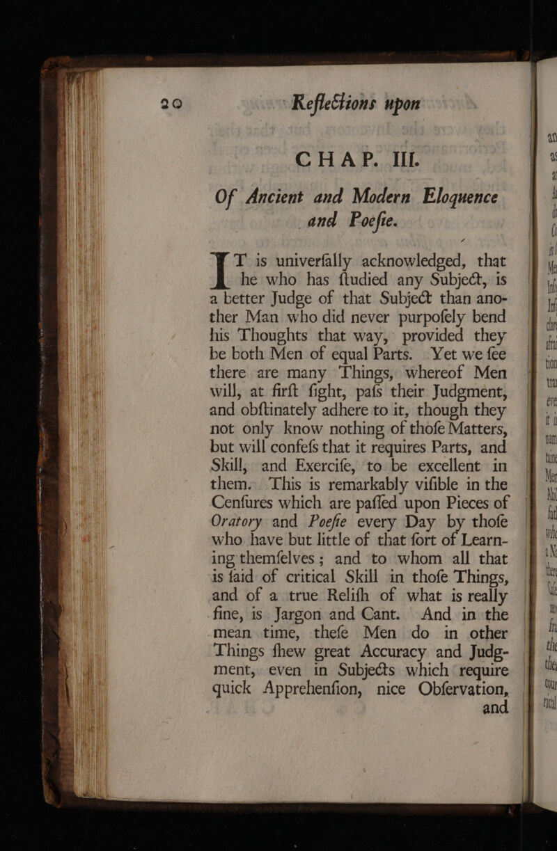 Of Ancient and Modern Eloquence and Poefte. 7 ‘YT is univerfally acknowledged, that he who has ftudied any Subject, 1s a better Judge of that Subject than ano- ther Man who did never purpofely bend his Thoughts that way, provided they be both Men of equal Parts. Yet we fee there are many ‘Things, whereof Men will, at firft fight, pafs their Judgment, and obftinately adhere to it, though they not only know nothing of thofe Matters, but will confefs that it requires Parts, and Skill, and Exercife, to be excellent in them. This is remarkably vifible in the Cenfures which are pafled upon Pieces of Oratory and Poefe every Day by thofe who have but little of that fort of Learn- ing themfelves ; and to whom all that is faid of critical Skill in thofe Things, and of a true Relifh of what is really fine, is Jargon and Cant. And in the mean time, thefe Men do in other Things fhew great Accuracy and Judg- ment, even in Subjects which require quick Apprehenfion, nice Ohfewations 3 an