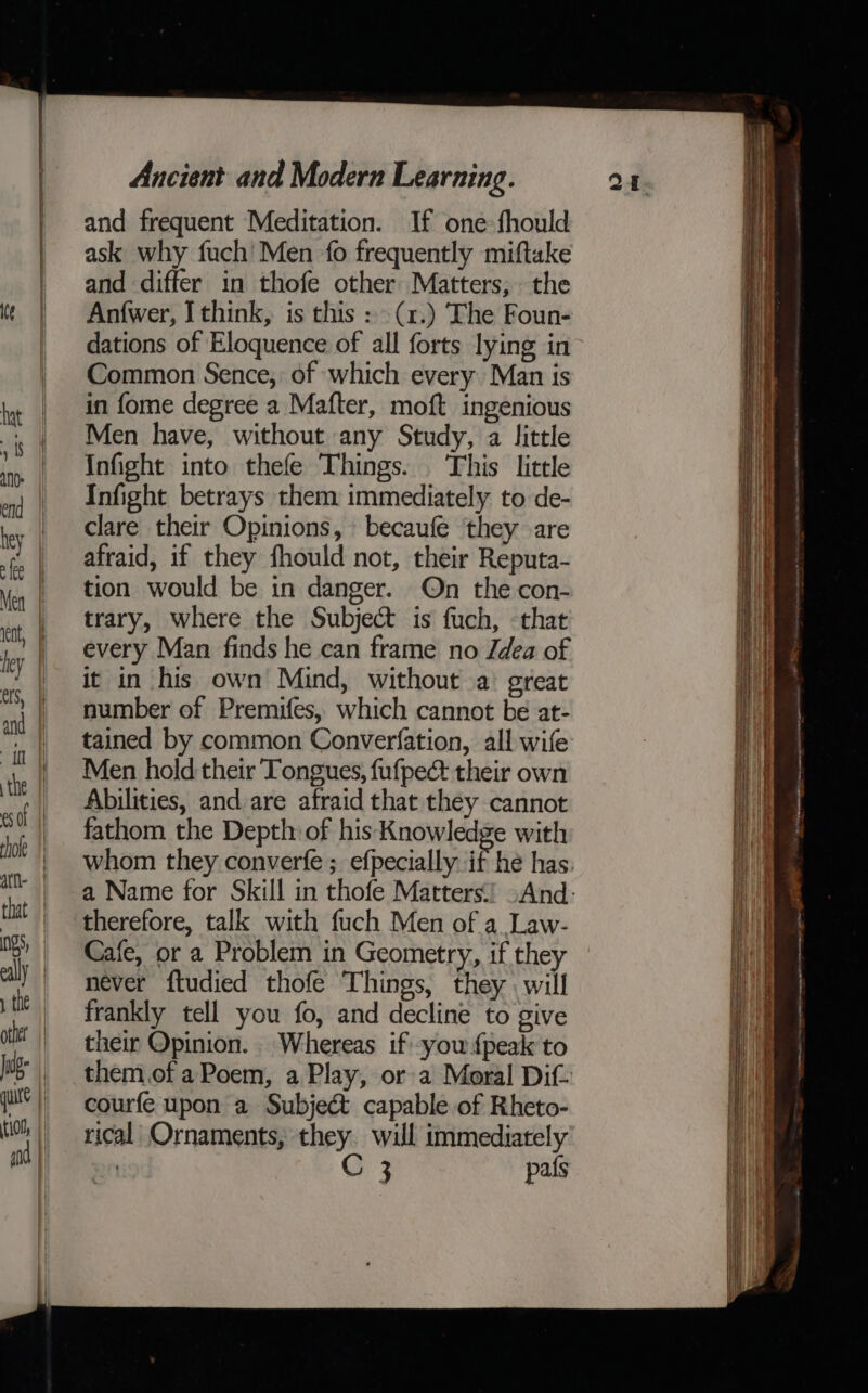 seiisiesenemeememieia es Se and frequent Meditation. If one-fhould ask why fuch' Men fo frequently miftake and differ in thofe other Matters, the An{wer, I think, is this : (1.) The Foun- dations of Eloquence of all forts lying in Common Sence, of which every Man is in fome degree a Mafter, moft ingenious Men have, without any Study, a little Infight into thefe Things. This little Infight betrays them immediately to de- clare their Opinions, becaufe they are afraid, if they fhould not, their Reputa- tion would be in danger. On the con- trary, where the Subject is fuch, that every Man finds he can frame no Jdea of it in his own Mind, without a great number of Premifes, which cannot be at- tained by common Converfation, all wife Men hold their Tongues, fufpect their own Abilities, and are afraid that they cannot fathom the Depth: of his Knowledge with whom they converfe ; efpecially if he has. a Name for Skill in thofe Matters.) -And- therefore, talk with fuch Men of a Law- Cafe, or a Problem in Geometry, if they never ftudied thofe Things, they. will frankly tell you fo, and decline to give their Opinion. Whereas if you {peak to them.of a Poem, a Play, or a Moral Dit courfe upon a Subject capable of Rheto- rical Ornaments, they. will immediately