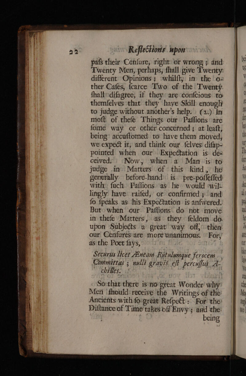 a pafs their Cenfure, right or wrong ; and Twenty Men, perhaps, fhall give Twenty different’ Opinions 3 -whilft; in the o= ther Cafes, fcarce Two of the Twenty fhalldifagtee, if they: are confcious to themfelves that they have Skill enough to judge without another's help. (2.): In moft of thefeé Things our /Paffions’ are fome way or. other concerned ; at leaft, being’ accuftomed: to have them moved, we expect it, and think our felves' difap- pointed when our Expettation is des ceived. Now, when a Man is to judge in) Matters of: this kind, he generally before-hand is. pre-pofféffed with: fuch Paffions:as he would «wik lingly have: raifed, or confirmed ; and fo {peaks as his Expectation is anfwered. But» when our Paflions. do not move in thefe ‘Matters, as they feldom do. upon Subjects a great way off}° then’ our Cenfuresare moreunanimous. ‘For, as the Poet fays, : ay Securus licet AEnéam Ritulumque ferocem. . Committas ; nulli gravis. eft percuffus_ A- » Chrges. is ; |