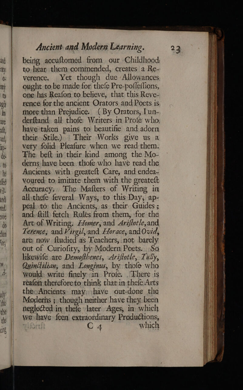 beirig accuftomed from our Childhood, to hear them commended, creates a Re- verence, Yet though due Allowances ought tobe made for thefe Pre-pofleffions, one has Reafon to believe, that this Reve- rence for the ancient Orators and Poets is more than Prejudice. (By Orators, Iun- derftand; all thofe Writers in Profe who. havetaken pains to beautifie and adorn their Stile.) | Their Works give us a very folid Pleafure when we read them. The beft in their kind among the Mo- derns have been: thofe who have read the Ancients with greateft Care, and endea- voured: to imitate them with the greateft Accuracy, The Mafters of Writing in all .thefe: feveral. Ways, to this Day, ap- peal to the Ancients, as their Guides ; and, ftill: fetch Rulés from them, for the Art-of Writing. omer, and Arijforle,and Terence, and Virgil, and Horace, and Ovid, are; now fludied'as Teachers, not barely out of Curiofity, by Modern Poets. . So reafon thereforeto think thatin thefe Arts theoAncients. may: have out-done the Moderns ;. though neither have they. been neglected in thefe later Ages, in: which we» have feen extraordinary Productions, ulin C 4 which =e. a &lt;a ee eT re eee — amelie as rere = aa = =i _ . on biel ie a itectenate tence a Paar nmeenginninarnamergmnmcinn: