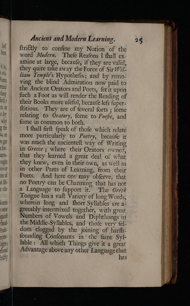 asin (tan Dol ppie- Ages too Ancient and Modern Learning. {trictly to confine my Notion of the word Modern. Thefe Reafons I fhall ex- amine at large, becaufe, if they are valid, they quite take away the Force of Sir W2/- liam Temple's Hypothefis; and by remo- ving the blind Admiration now paid to the Ancient Orators and Poets, fet it upon fuch a Foot as will render the Reading of their Books more ufeful, becaufe lefs fuper- {titious. They are of feveral forts ; fome relating to Oratory, fome to Poefie, and fome in common to both. I fhall firft fpeak of thofe which relate more particularly to Poetry, becaufe it was much the ancienteft way of Writing in Greece ; where their Orators owned, that they learned a great deal of what they knew, even in their own, as weil as in other Parts of Learning, from their Poets. And here one may obferve, that no Poetry can be Charming that has not a Language to fupport it. The Greek Tongue has a vaft Variety of long Words, wherein long and fhort Syllables are a- Numbers of Vowels and Diphthongs in the Middle-Syllables, and thofe very fl dom clogged by the joining of harfh- founding Confonants in’ the fame Syl- lable: All which Things give it a great Advantage above any other Language eet 12s 25 oe == eee ee ey ee -_ —. — _ a Spee ae &gt; - Se ——- 3 at oa = ¢ 2 ae eee nae Tm inanebu ere pacenee - patna aerdaamionct tii Ia ne a nmr = a ee wi a &lt;= ear eras en stipes agen fe ins