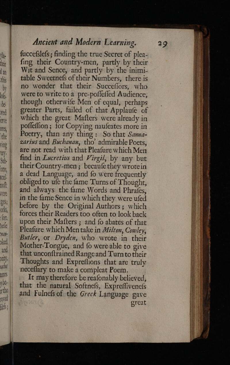 =e fuccefslefs ; finding the true Secret of plea- fing their Country-men, partly by their Wit and Sence, and partly by the inimi- table Sweetnefs of their Numbers, there is no wonder that their Succefiors, who were to write to a pre-poflefied Audience, though otherwife Men of equal, perhaps greater Parts, failed of that Applaufe of which the great Mafters were already in pofleffion ; for Copying naufeates more in Poetry, than any thing: So that Sanna- zarius and Buchanan, tho’ admirable Poets, are not read with that Pleafure which Men find in Lucretius and Virgil, by any but their Country-men ; becaufe they wrotein a dead Language, and fo were frequently obliged to ufe the fame Turns of Thought, and always the fame Words and Phrafes, in the fame Sence in which they were ufed before by the Original Authors ; which forces their Readers too often to look back upon their Mafters ; and fo abates of that Pleafure which Men take in Milton, Cowley, Butler, or Dryden, who wrote in their Mother-Tongue, and fo were able to give that unconftrained Range and Turn to their Thoughts and Expreflions that are truly neceflary to make a compleat Poem. It may therefore be reafonably believed, that the natural Softnefs, Expreffivene(s and Fulnefs of the Greek Language gave great SS eee eee ee cnstitninpocensgeiesee tte Han es