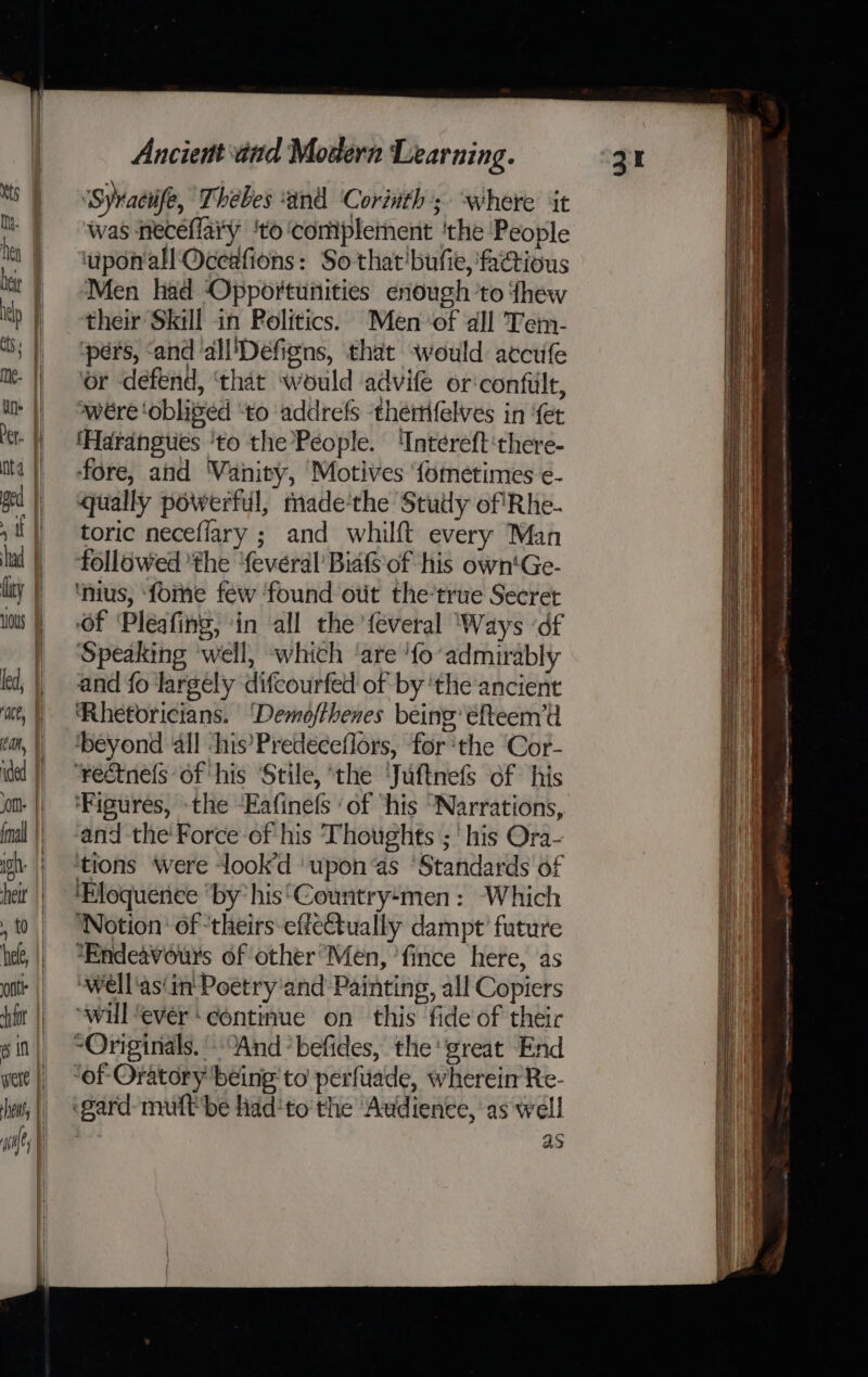 ge ‘Syraciife, Thebes ‘and Corinth; where it was neceflary ‘to ‘complement 'the People ‘uponall Occafions: So that'bufie, factious Men had Opportunities enough ‘to fhew their Skill in Politics. Men-of all Tem- ‘pers, ‘and all'Defigns, that would accufe or defend, ‘that would advife or‘confilt, wére ‘obliged “to ‘addrefs thetifelves in ‘fer ‘Harangties ‘to the People. 'Intereft‘there- fore, and ‘Vanity, Motives ‘fometimes e- qually powerful, made‘the Stutly of Rhe- toric neceflary ; and whilft every Man followed ‘the ‘fevéral Bia of his own'Ge- ‘nius, ‘forme few ‘found out the’true Secret Of ‘Pleafing, ‘in ‘all the feveral ‘Ways ‘df Speaking well, which ‘are ‘fo’ admirably and fo largely difcourfed of by ‘the ancient Rhetoricians. ‘Demofthenes being’ éefteem’d ‘beyond ‘all ‘his’Predeceflors, for ‘the Cor- ‘rectnels of ‘his ‘Stile, ‘the ‘Juftnefs of his ‘Figures, -the Eafine(s ‘of ‘his “Narrations, and the’ Force of his Thoughts ;' his Ora- ‘tions were lookd ‘upon ‘as ‘Standards of ‘Eloquence “by his‘Country-men : Which Notion’ of ‘theirs effectually dampt’ future *Endeavours of other’Men, ’fince here, as ‘well‘as(in' Poetry ‘and Painting, all Copiers “wil ‘ever ‘continue on this fide of theic “Originals. And *befides, the great End ‘of Oratory being to perfuade, wherein Re- gard-multbe fidd'to' the Audience, as well | as Na NA aa mnasaie penptinciteims nemcec ins: “OP OO ee aki ak penn wt ee wns A wma scm ns NN LE as - ctype eaiptionn aang