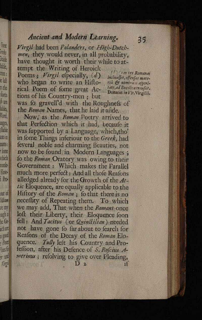 Vord, } apes, lable nts in nants ‘ome fi yluch | | conte f Flow. § ay | ot off ‘liam re my y ugh af he Ge ich ate go » Poet I wes) | Ai and Ping Ancient.and Modern Learning. Virgil: had been Polanders, or High-Dutch- men, they would never, in all probability, have thought it worth. their while to at- tempt the Writing of Heroick Heys | Poems; Virgil efpecially, (d) iNacheRHeatie mae who began to write.an Hiflo- | rid &amp; nominuin afperi- rical Poem, of fome great Ac-) tt aes tie tions of his Country-men ; but es was fo. gravell’d with the Roughnefs of the Roman Names, that he laid it afide. Now; as the Roman Poetry arrived to that Perfection which it shad, becaufe it was fupported by a! Language, which,tho’ in fome Things inferiour to the Greek, had feveral noble and charming Beauties, not now to be found in Modern Languages ; fo the Roman Oratory was owing to their Government : Which makes the Parallel much more perfect: And all thofe Reafons alledged already for the Growth of the Ar- tic Eloquence, are equally applicable to the Hiftory -of the Roman ; fo that there is no neceflity of Repeating them. To. which we may add, That-when the Romaus-once Joft their, Liberty, their. Eloquence foon fell: And Zacitus (or Quinétilian ).needed not have gone fo far about to fearch for Reafons of the Decay of the Roman Elo- quence, Zully left his Country and Pro- feflion, after his Defence of S. Rofcius A- merinus ; refolving to give over Pleading, D 2 if Fax a Lense,