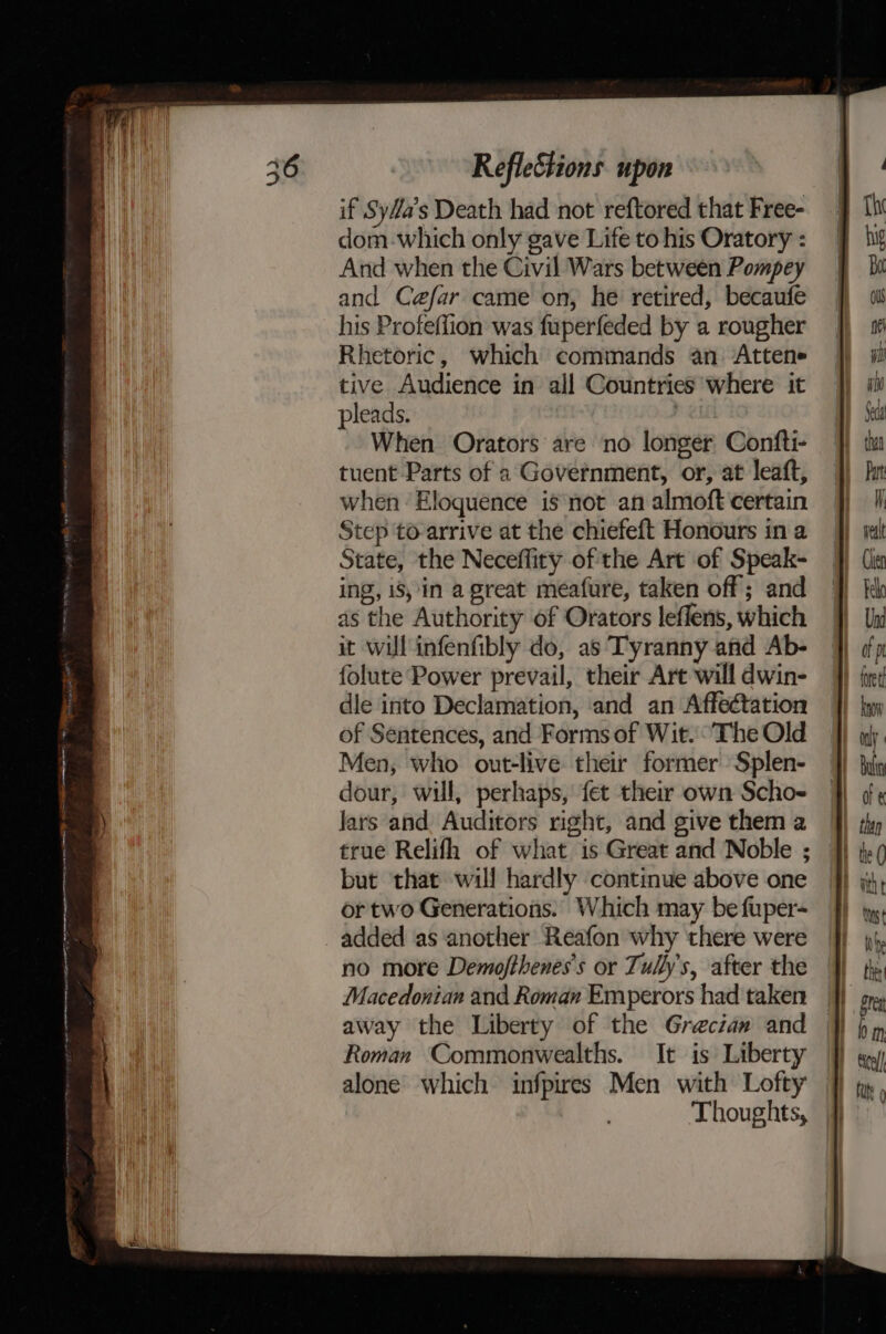Le enrmetageace, ape eR RRC tt Ne OORT OE NOT AA OC IRA A A eS ER Refleétions upon if SyMa’s Death had not reftored that Free- dom-which only gave Life to his Oratory : And when the Civil Wars between Pompey and Cefar came on, he retired, becaufe his Profeffion was fuperfeded by a rougher Rhetoric, which commands an Attene tive Audience in all Countries where it pleads. 7 When Orators are no longer: Confti- tuent Parts of a Government, or, at leaft, when Eloquence is not an almoft certain Step to-arrive at the chiefeft Honours in a State, the Neceffity of the Art of Speak- ing, is,in a great meafure, taken off; and as the Authority of Orators leflens, which it will infenfibly do, as Tyranny and Ab- folute Power prevail, their Art will dwin- dle into Declamation, and an Affeétation of Sentences, and Forms of Wit. The Old Men, who out-live their former Splen- dour, will, perhaps, fet their own Scho- Jars and Auditors right, and give them a true Relifh of what is Great and Noble ; but that will hardly continue above one ortwo Generations. Which may be fuper- added as another Reafon why there were no more Demofthenes’s or Tully's, after the Macedonian and Roman Emperors had taken away the Liberty of the Greciaw and Roman Commonwealths. It is Liberty alone which infpires Men with Lofty Thoughts,