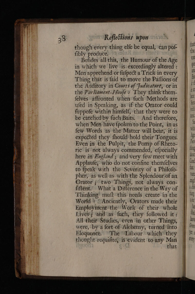 Reflections upon though every thing elfe be equal, can pof- fibly produce. &gt; | Befides all this, the Humour of the Age in which we live -is: exceedingly altered : Men apprehend or fufpect a Trick in every Thing that is faid to move the Paffions of the Auditory in Courts of Fudicaturé, or in the Parliament-Houfe's They think them- felves affronted when fuch Methods are ufed in Speaking, as if the Orator could fuppofe within himfelf, that they were to be catched'by fuch Baits. And therefore, when Men: have {poken to the Point, in as few Words as the’ Matter will bear; ‘it is expected they fhould hold their Tongues. Even in the Pulpit, the Pomp of Rheto- ric is not always commended, efpecially here in’ England ; and’very few meet with Applaufe, who do not confine themfelves to fpeak with the Severity of a Philofo- pher, ‘as well-as. with the Splendour‘of an Orator ;' two Things, not always con- fiftént.” What a Difference in the Way of Thinking’ muft this needs create in the World ? © Anciently, Orators made their Employnient 'the’'Work of their whole Lives'; and°.as fuch, they followed it : All their Studies, even ‘in other Things, were, by'a fort of Alchemy, turned'into Eloquence. “The “Labour - which’ they thought requifite, is ‘evident to'any Man that