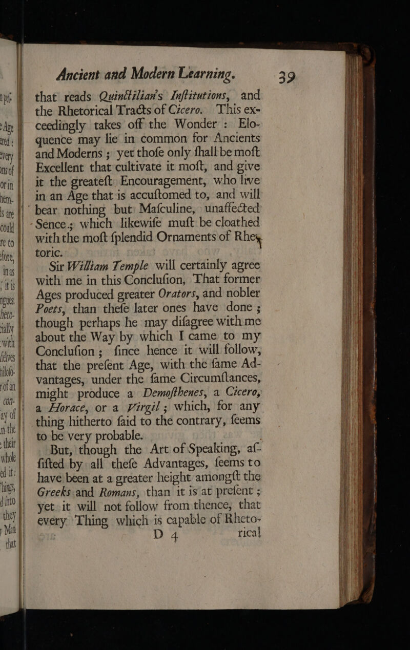 that reads Quinétilian’s Inftitutions, and the Rhetorical Tracts of Cicero. This ex- ceedingly takes off the Wonder : Elo- quence may lie in common for Ancients and Moderns ; yet thofe only fhall be moft Excellent that cultivate it moft, and give it the greateft. Encouragement, who live in an Age that is accuftomed to, and will toric. Sir Wiliam Temple will certainly agree with me in this Conclufion, That former Ages produced greater Orators, and nobler Poers, than thefe later ones have done ; though perhaps he may difagree with me about the Way by which I came to my Conclufion; fince hence it will follow, that the prefent Age, with the fame Ad- vantages, under the fame Circumftances, might produce a Demojfthenes, a Cicero, a Horace, or a Virgil ; which, for any thing hitherto faid to the contrary, feems to be very probable. But, though the Art of Speaking, af- fifted by all thefe Advantages, feems to have been at a greater height amongft the Greeks and Romans, than it is at prefent ; yet it will not follow from thence, that every Thing which is capable of Rheto- D 4 rical = POA An yn aN hears Se neat et gn Am Gen atow™ ee ai A) eterna