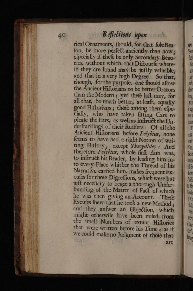 ee apn nae tN RA eh ee AA ht =~ ap a —-- . 2 = : ® : ~ Reflections upon rical Ornaments, fhould, for that foleRea- fon, be more perfect anciently than tiow; efpecially if thefe be only Secondary Beau- ties, without which, that Difcourfe where« in they are found may be juftly valuable, and that in a very high Degree. So that, though, forthe purpofe, one fhould allow the Ancient Hiftorians to be better Orators than the Modern ; yet thefé laft may, for all that, be much better, at leaft, equally good Hiftorians ; thofe among them efpe- cially, who have. taken fitting Care to pleafe the Ears, as wellas inftruét the Un- derftandings of their Readers. Of all the Ancient Hiftorians before Polybius, none feems to have had a right Notion of wri- ting Hiftory, except Thucydides: And therefore Polybius, whofe fief Aim was, to inftru&amp; his Reader, by leading him in- to every Place whither the Thread of his Narrative cartied him, makes frequent Ex- cufes for thofe Digreflions, which were but juft neceflaty to beget a thorough Under- ftanding of the Matter of Fact of which he was then giving an Account. ‘Thefe Excufes fhew that he took a new Method ; and they anfwer af Objection, which might otherwife have been raifed from the {mall Numbers of extant Hiftories that were written before his Time ;''as if we could makeno Judgment of thofe that are