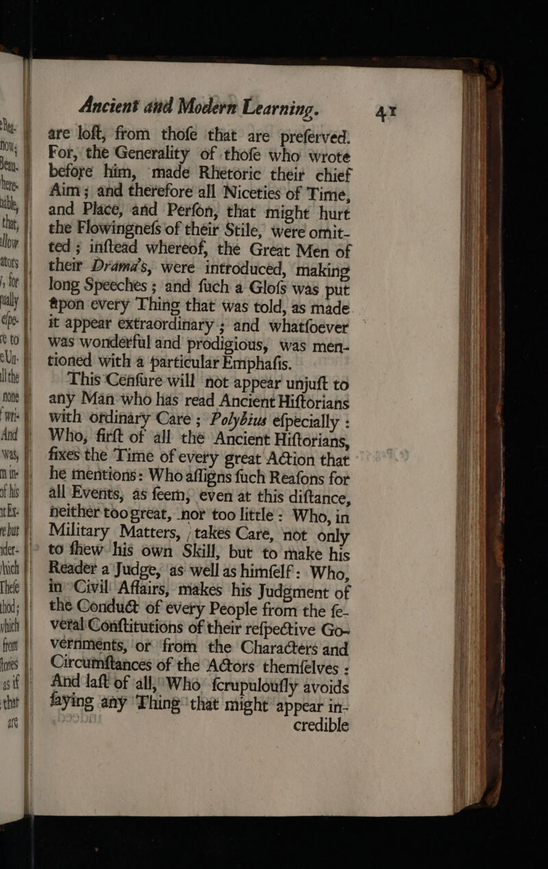 ie 4 Deru. | heres | ibe, f) thay, 9) Lowy | ators | toe ually | | tof Un Fi lithe fone ie | And Was) Mine of his ithe e but F ider: hich Thele hod vhich | fot hres sit | are Ancient and Modern Learning. are loft, from thofe that are preferved. For, the Generality of thofe who wrote before him, made Rhetoric their chief Aim; and therefore all Niceties of Time, and Place, and Perfon, that might hurt the Flowingnefs of their Stile, were omit- ted ; inftead whereof, the Great Men of their Drama’s, were introducéd, making long Speeches ; and fuch a Glofs was put it appear extraordinary ; and whatfoever was wonderful and prodigious, was men- tioned with a particular Emphafis. This ‘Cenfure will ‘not appear unjuft to any Man who has read Ancient Hiftorians with ordinary Care ; Polybius efpécially : Who, firft of all the Ancient Hiftorians, fixes the ‘Time of every great A@ion that he mentions: Who affigns fuch Reafons for all Everits; as fee; even at this diftance, neither too great, nor too little: Who, in Military Matters, ; takes Caré, not only to fhew his own Skill, but to make his Reader a Judge, as well as himéelf - Who, in Civil: Affairs, makes his Judgment of the Conduét of every People from the fe- veral' Conftitutions of their refpective Go- vernmeénts, or from the Characters and Circumftances of the A@ors themfelves : And laft of ‘all,’ Who {crupuloufly avoids laying any ‘Thing that might appear in- credible Ni yanmar Re nr ted (ss as a Naor cpieneioniianie angen