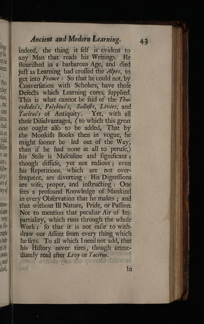 indeed, the thing it felf is evident to any Man that reads his Writings. He flourifhed in a barbarous Age, and’ died juft as Learning had crofled the 4/pes, to get into France : So that he could not, by Converfation with Scholars, ‘have thofe Defects which Learning cures, fupplied. This is what cannot be faid of the 7hu- cydides’s, Polybiuss, Sallufts, Livies, and Tacituss of Antiquity. Yet, with all thefe Difadvantages, (to which this great one ought alfo to be added, That by the Monkifh Books then in vogue, he might fooner be led out of the Way, than if he had none at all to perufe,) his Stile is Mafculine and fignificant ; though diffufe, yet not tedious; even his Repetitions, which are not over- frequent, are diverting : His Digreffions are wife, proper, and inftructing: One fees a profound Knowledge of. Mankind in every Obfervation that he makes ; and that without Ill Nature, Pride, or Paffion. Not to mention that peculiar Air of Im- partiality, which runs through the whole Work; fo that it is not eafie to with- draw our Affent from every thing which he fays. To all which Ineed not add, that his Hiftory never tires, though imme- diately read after Livy or Tacitus, | Ok ae me am i eames gee iter ove =