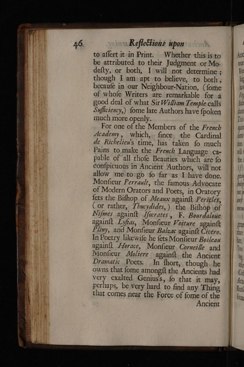 ae tame oer eae AR ee GEA AOE OT A RI POA A Mt Reflettions upon to aflert. it -in Print. | Whether this is to be attributed to their Judgment or Mo- defty, or both, I will not determine ; though I am: apt to believe, to both, becaufe in our Neighbour-Nation, (fome of whofe Writers are remarkable for -a good deal of what Sir Wiliam Temple calls Suficiency,) {ome late Authors have fpoken much more openly. For one of the Members of the French Academy, which,.. fince. the Cardinal de Richeliev’s time, has taken fo much Pains to. make the French Language ca- pable of all thofe Beauties which are fo confpicuous in Ancient Authors, will not allow me tovgo fo far’as I have done. Monfieur Perrault, the famous Advocate of Modern Orators and Poets, in Oratory fets the Bithop of Meaux againtt. Periéles, (or rather, Thucydides, ). the Bifhop .of Nifmes again{t Jfocrates, F. Bourdaloue againit Lyfas, Monfieur Voiture againtt Pliny, and Monfieur Balzac again{t Cicero, In Poetry likewife he fets Monfieur Boileau again{t /Zorace, Monfieur. Corneille and Monfieur Moliere againft.the Ancient Dramatic Poets. In fhort, though.-he owns that fome amongft the Ancients had very exalted Genius’, fo that. it may, perhaps, be very hard to find any Thing that comes near the Force of fome of the | Ancient iu hung mi pork NOT OK ra than hin, Two Ww ty Cr Aca Rea/ Hug