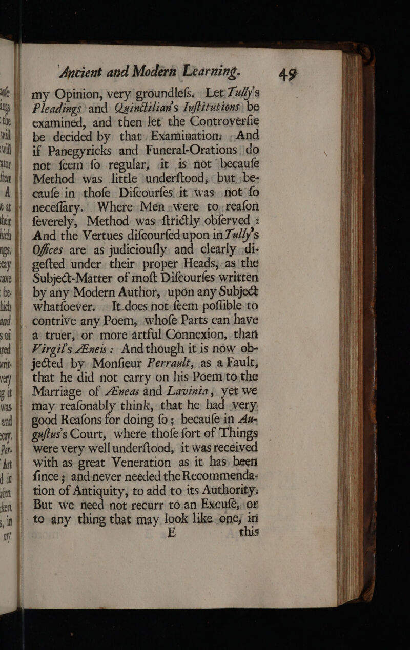 my Opinion, very groundlefs. Let: Zudy’s Pleadings and Quinttilian's Inftitutions be examined, and then Jet’ the Controverfie be decided by that Examination: And if Panegyricks and Funeral-Orations \do not feem fo regular, it 1s not *becaufe Method was little underftood; but :be- caufe in thofe Difcourfes| it was. not fo neceflary.. Where Men:were to, reafon feverely, Method was. ftrictly obferved : And the Vertues difcourfed upon in Tul/y’s Offices are as judicioufly. and clearly .di- sefted under their proper Heads,-as the Subject-Matter of moft Difcourfes written by any Modern Author, upon any Subject whatfoever. It-does not:feem poflible. to contrive any Poem, whofe Parts can have a truer, or more artful Connexion, thar Virgil's ZEneis: Andthough it is now ob- jected by Monfieur Perrault, as a Fault, that he did not carry on his Poem'to.the Marriage of #neas and Lavinia, yet we may reafonably think, that he had. very; good Reafons for doing fo; becaufe in Aa- guftuss Court, where thofe fort of Things were very well underftood, it was received with as great Veneration as it has) beeri fince; and never needed the Recommenda: tion of Antiquity, to add to its Authority: But we need not recurr to.an Excufe, or this seers sepsis Patmos titi , ai ena a Peo sn psionic i ster (mama