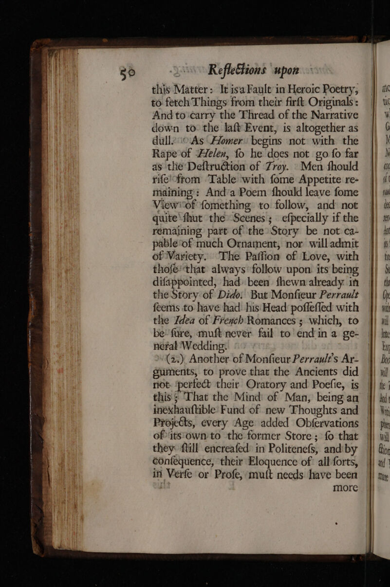 Reflettions upon this Matter: It isa Fault in Heroic Poetry, to fetch Things from their firft Originals : And to carry the Thread of the Narrative down to. the laft Event, is altogether as dulle o.As Afomer: begins not with the Rape of “Helen, fo he does not go fo far as the Deftruction of Zroy. Men fhould rife'from Table with fome Appetite re- maining: Anda Poem fhould leave fome Viewof fomething to follow, and not quite‘thut the» Scenes; efpecially if the remaining part of the Story be not ca- pable‘of much Ornament, nor will admit of Wariety. The Paffion of Love, with thofe'that always follow upon. its being difappointed, had been fhewn already in | the Story of Dido: But Monfteur Perrault feems to have had: his: Head: poffefled with the Jdea of French Romances ;. which, to be’ fure, muft never fail to end in a ge- nefal Wedding. (2.) Another of Monfieur Perrault’'s Ar- suments, to prove that the Ancients did not. ‘perfect their Oratory and Poefie, is this'; hat the Mind: of Man, being an | inéxhauftible. Fund of new Thoughts and Projects, every Age added Obfervations | of its'own to the former Store ; fo that they ftill encreafed’ in Politenefs, andiby éontequence, their Eloquence of all forts, in Verfe or Profe, mutt needs have been ol more