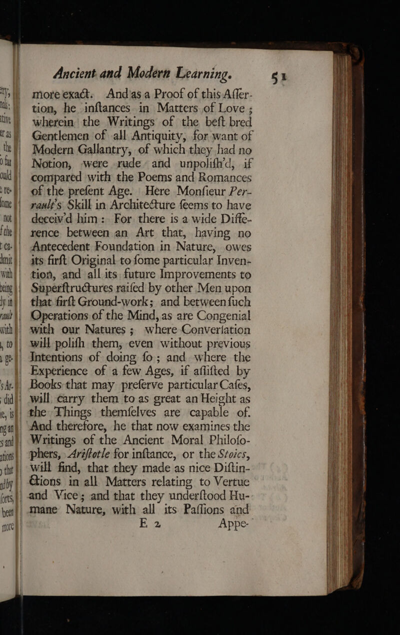 more exact. And’as.a Proof of this Affer- tion, he inftances in Matters of Love ; wherein the Writings of the beft bred Gentlemen of all Antiquity, for want of Modern Gallantry, of which they had no Notion, were rude and unpolifh’d, if compared with the Poems and Romances of the prefent Age. Here Monfieur Per- rault's Skill in Architecture feems to have deceiv'd him: For there is a wide Difte- rence between an Art that, having no Antecedent Foundation in Nature, owes its firft Original to fome particular Inven- tion, and all its future Improvements to Superftructures raifed by other Men upon that firft Ground-work; and between fuch Operations of the Mind, as are Congenial with our Natures; where Convertation will polifh them, even without previous Intentions of doing fo; and where the Experience of a few Ages, if aflifted by Books: that may preferve particular Cafes, will carry them to as great an Height as the Things themfelves are capable of. And therefore, he that now examines the Writings of the Ancient Moral Philofo- phers, Arzfforle for inftance, or the Stoics, will find, that they made as nice Diftin- | Gions in all Matters relating to Vertue } and Vice; and that they underftood Hu- mane Nature, with all its. Paffions and FE 2 Appe- mae MRSA NARs HA osm — Brine - - - is - - See a —y _ Segoe ; FS Aah ae
