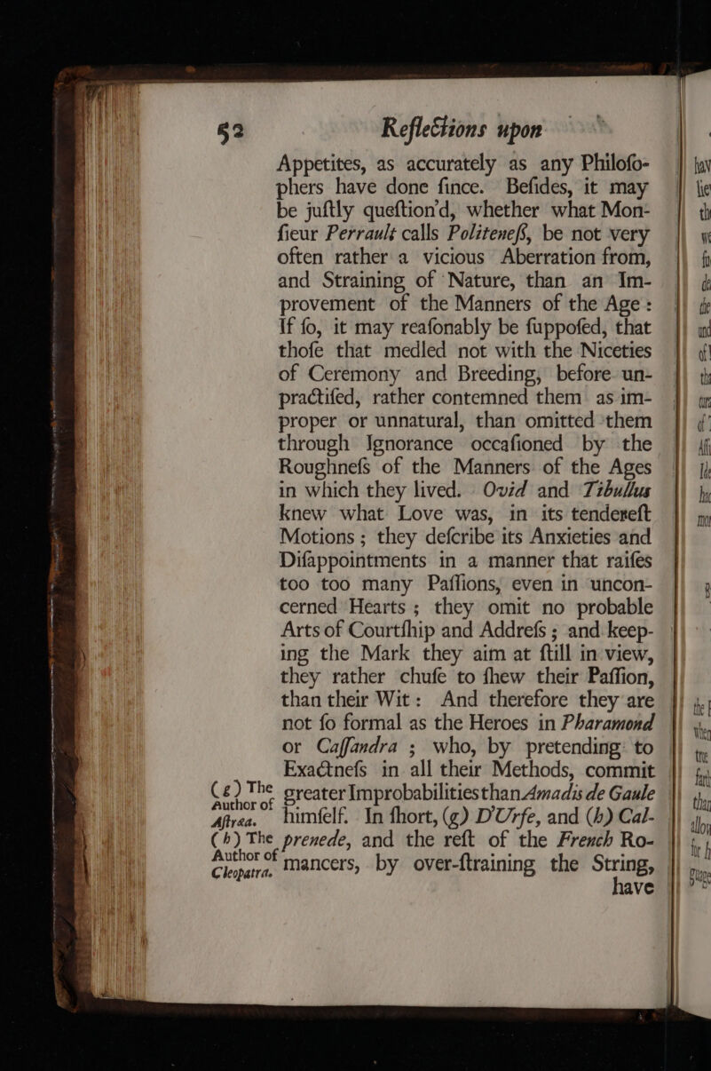1 een ncn ene eet EE RT QA RT A aes pe ™ : tenn cel Pass  ee a es ile ( g) The Author of Aftraa. (6) The Cleopatra. Reflections upon Appetites, as accurately as any Philofo- phers have done fince. Befides, it may be juftly queftion’d, whether what Mon- fieur Perrault calls Politenefs, be not very often rather a vicious Aberration from, and Straining of Nature, than an Im- provement of the Manners of the Age : If fo, it may reafonably be fuppofed, that thofe that medled not with the Niceties of Ceremony and Breeding, before. un- practifed, rather contemned them as im- proper or unnatural, than omitted them through Ignorance occafioned by the Roughnefs of the Manners of the Ages in which they lived. Ovid and Tibullus knew what Love was, in its tendereft Motions ; they defcribe its Anxieties and Difappointments in a manner that raifes too too many Paffions, even in uncon- cerned Hearts ; they omit no probable Arts of Courtfhip and Addrefs ; and: keep- ing the Mark they aim at ftill in view, they rather chufe to fhew their Paffion, than their Wit: And therefore they are not fo formal as the Heroes in Pharamond or Caffandra ; who, by pretending: to sreater Improbabilities than Amadis de Gaule himfelf. In fhort, (¢) D'Urfe, and (4) Cal- prenede, and the reft of the French Ro- mancers, by over-{training the String,