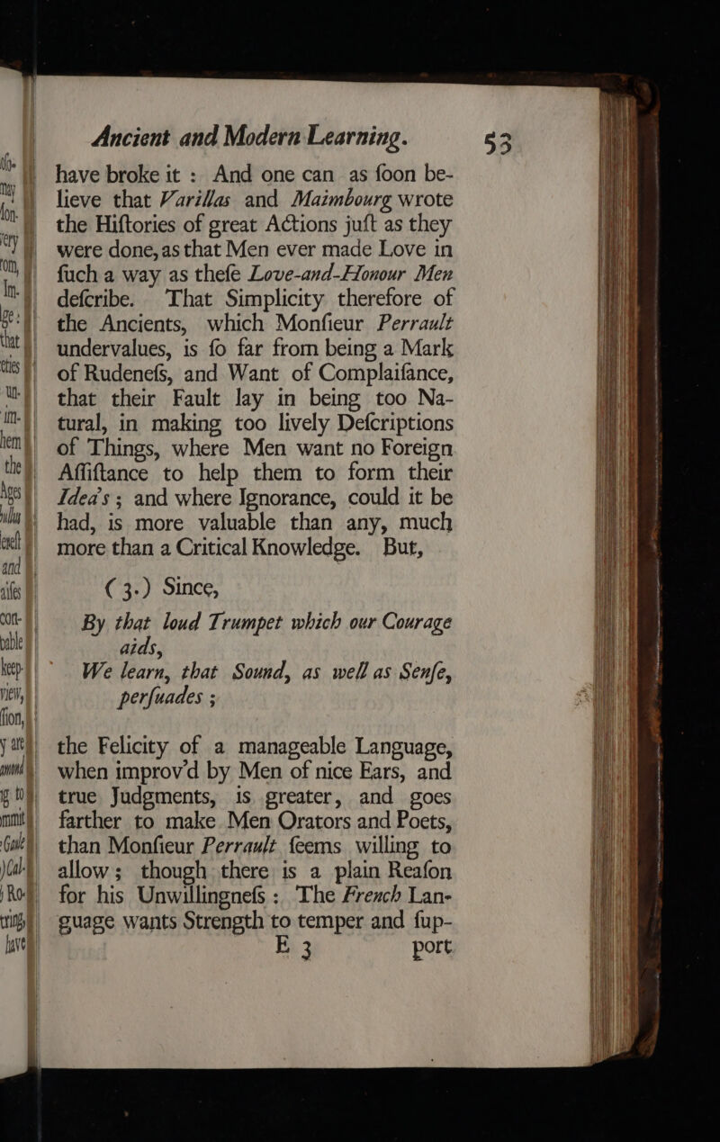 have broke it : And one can as foon be- lieve that Varillas and Maimbourg wrote the Hiftories of great Actions juft as they were done, as that Men ever made Love in fuch a way as thefe Love-and-Honour Men defcribe. That Simplicity therefore of the Ancients, which Monfieur Perrault undervalues, is fo far from being a Mark of Rudenefs, and Want of Complaifance, that their Fault lay in being too Na- tural, in making too lively Defcriptions of Things, where Men want no Foreign Affiftance to help them to form their Idea’s ; and where Ignorance, could it be had, is more valuable than any, much more than a Critical Knowledge. But, ( 3.) Since, By that loud Trumpet which our Courage aids, We learn, that Sound, as well as Senfe, perfuades ; the Felicity of a manageable Language, when improv'd by Men of nice Ears, and true Judgments, is greater, and goes farther to make Men Orators and Poets, than Monfieur Perrauft feems willing to allow; though there is a plain Reafon for his Unwillingnefs : The French Lan- guage wants Strength to temper and fup- E 3 port.