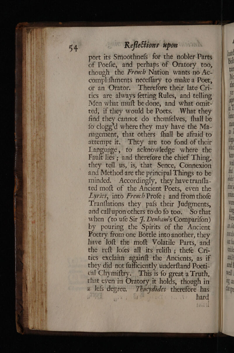 = = Fnncexee tt apau naan agate etna rena ania eon tn I, hi i reggae Reflections upor port its Sthoothnefs for the nobler Parts of Poefie, and perhaps of Oratory too, though the French Nation wants no Ac- complifhments neceflary to make a Poet, or an Orator. Therefore their. late Cri- tics are always fetting Rules, and telling Men what muft bedone, and what omit- ted, if they would be Poets. What they find they cannot. do themfelves, fhall be fo clogg’d where they may have the Ma- nagement, that others fhall be afraid to attempt it. They are too fond of their Language, to acknowledge where the Fault lies ; and therefore the chief Thing, they tell us, is, that Sence, Connexion and Method are the principal Things to be minded. | Accordingly, they have tranfla- ted moft of the Ancient Poets, even the Lyrics, into French Profe; and from thofe Tranflations they pafs ther Judgments, and callupon others todo fo too. So that when (to ufe Sir 7. Densham’s Comparifon) by pouring the Spirits of the Ancient Poctry from one Bottle into another, they have loft the moft Volatile Parts, and the reft lofes all its relifh ; thefe Cri- tics exclaim again{ft the Ancients, as if they did not fuificiently underftand Poeti- cal Chymiftry. This 1s fo great a Truth, that even in Oratory it holds, though in a lefs degree. Thucydides therefore has hard