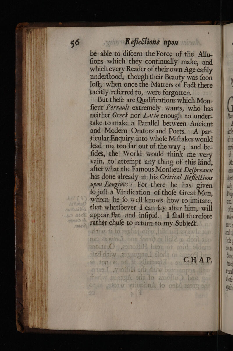 ns Se a OR Tt AS AA A cil A en ttt RefleCtions upon be» able to difcern the Force of the Allu- fions which they continually make, and which every Reader of their own Age eafily underftood, thoughtheir Beauty was foon loft,: when once the Matters of Faét there tacitly referred to, were forgotten. But thefe are Qualifications which Mon- fieur Perrault extremely wants, who has neither Greek nor Latin enough to under- take to make a Parallel between Ancient and Modern Orators and Poets. A par- ticular Enquiry. into whofe Miftakes would jead: me too far out of the way ; and be- fides, the’ World. would think me very vain, to\ attempt any thing of this kind, after what the Famous Monfieur De/preaux has done already: in: his Critical Reflections upon Longinus: For there he has) given fo juft.a Vindication. of thofe Great Men, whom. he. fo. well knows how to imitate, that whatfoever I can fay. after him, will appear flat and infipid.. I fhall therefore rather chufe to return to. my Subject. CHAP.