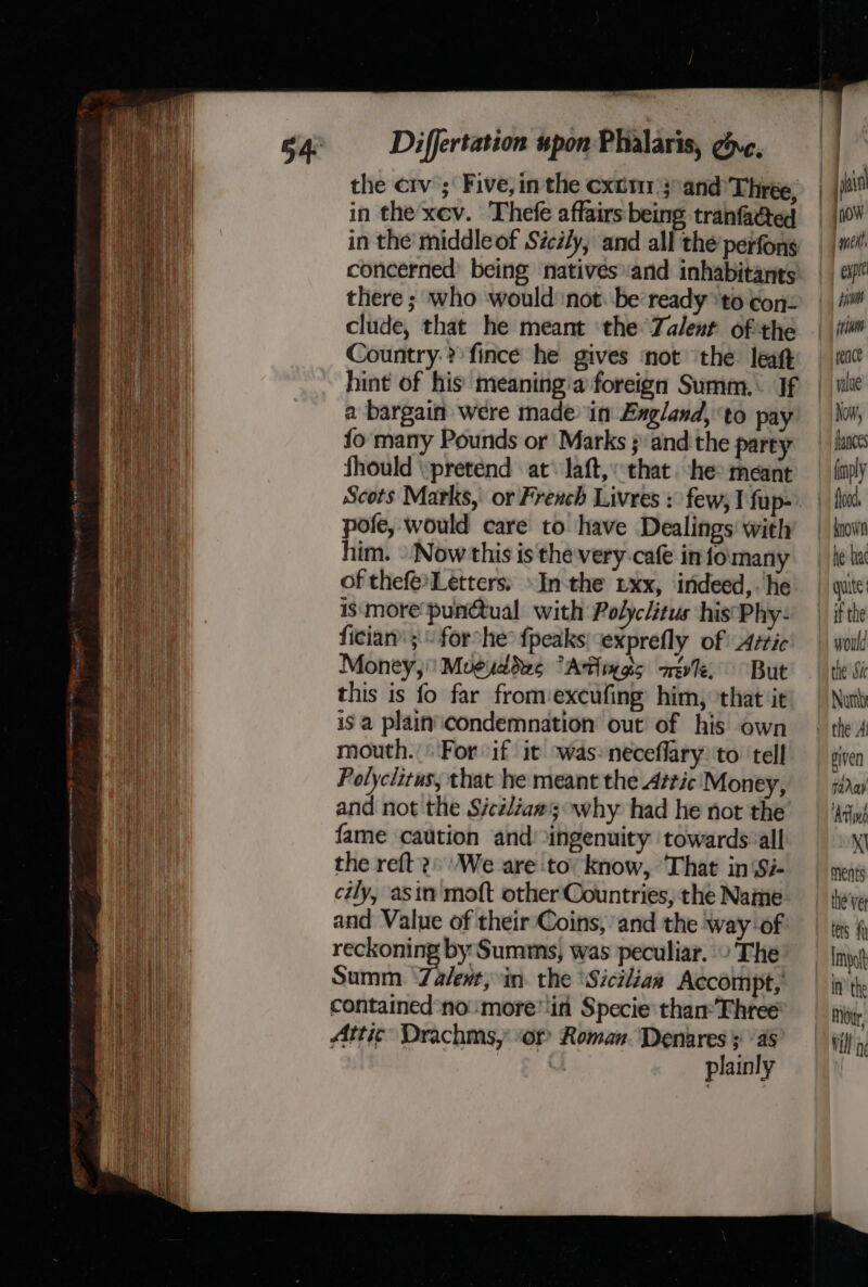 Ly ee nenmetigenae. in the xev. Thefe affairs being tranfadcted in the middleof Sicily, and all the perfons concerned’ being ‘natives and inhabitants there ; who would not: be ‘ready ‘to ton: clude, that he meant ‘the Zalent ofthe Country-?)fince he gives ‘not the leat hint of his meaning'a foreign Summ.\ If a bargain were made in Exgland, ‘to pay fo many Pounds or Marks ; and the party Should pretend at’ laft, “that. ‘he: meant Scots Marks, or French Livres : few, I fup- pole, would care to have Dealings with him. » Now this is the-very-cafe infomany of thefe*Letters: »In the xx, indeed,. he ismore punctual with Polyclitus his’ Phy- fician’ 5. forshe° {peaks exprefly of Artic Money, Moeuddes “Atiiggs aee But this is fo far fromexcufing him, ‘that it is a plain‘condemnation out of his own mouth. |For if it ‘was: neceflary:'to ‘tell Polyclitus, that he meant the Attic Money, and not the Sicélia#3 why had he not the fame caution and ingenuity towards-all the reft 2. \We are to: know, That in‘Si- cily, asin moft other Countries, the Name and Value of their Coins, and the way of reckoning by Summs, was peculiar. » The Summ. ‘Zalent, in. the ‘Sicilian Accompt, contained noi:more’'in Specie than: Fhree Attic Drachms,’ or Roman. Denares §! “4s plainly mel, expe rence yalue Now, fances (ply food, he ha if the would the Sic Nur given TaAay ‘Artint Xl ments tets fh Impot In the