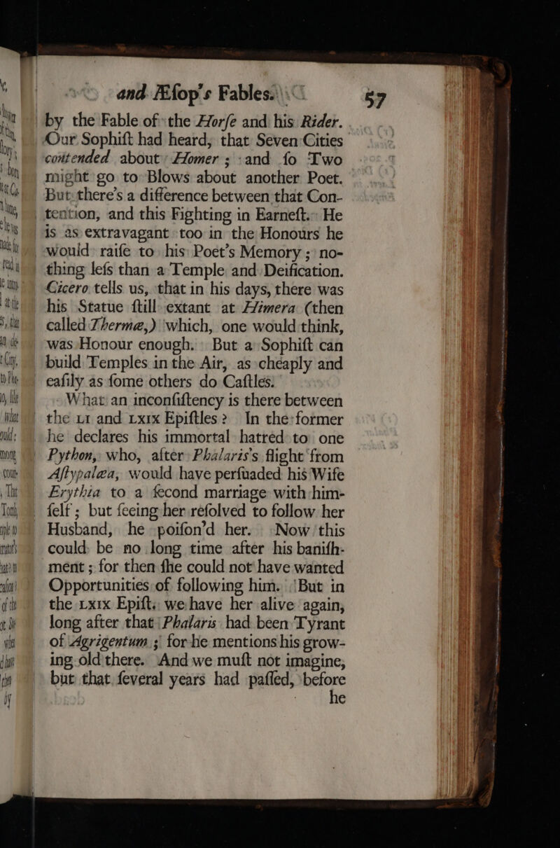 Cicero tells us, that in his days, there was his Statue {till extant at A/zmera (then called Zherme,) which, one would think, was Honour enough. But a Sophift can build Temples in the Air, as cheaply and eafily as fome others do Caftles. What an inconfiftency is there between he declares his immortal hatred to: one Python, who, after: Phalaris’s flight from Aftypalea, would have perfuaded: his Wife Evythia to a fecond marriage with :him- felt; but feeing her refolved to follow her Husband, he poifon’d her. Now ‘this could; be no long time after his banifh- ment ; for then fhe could not have wanted Opportunities of following him. ‘But in the 1x1x Epifts: wehave her alive again, long after that \Phalars had been Tyrant of Agrigentum ; for he mentions his grow- ing old'there. And we mutt not imagine, but that. feveral years had pafled, wie | e