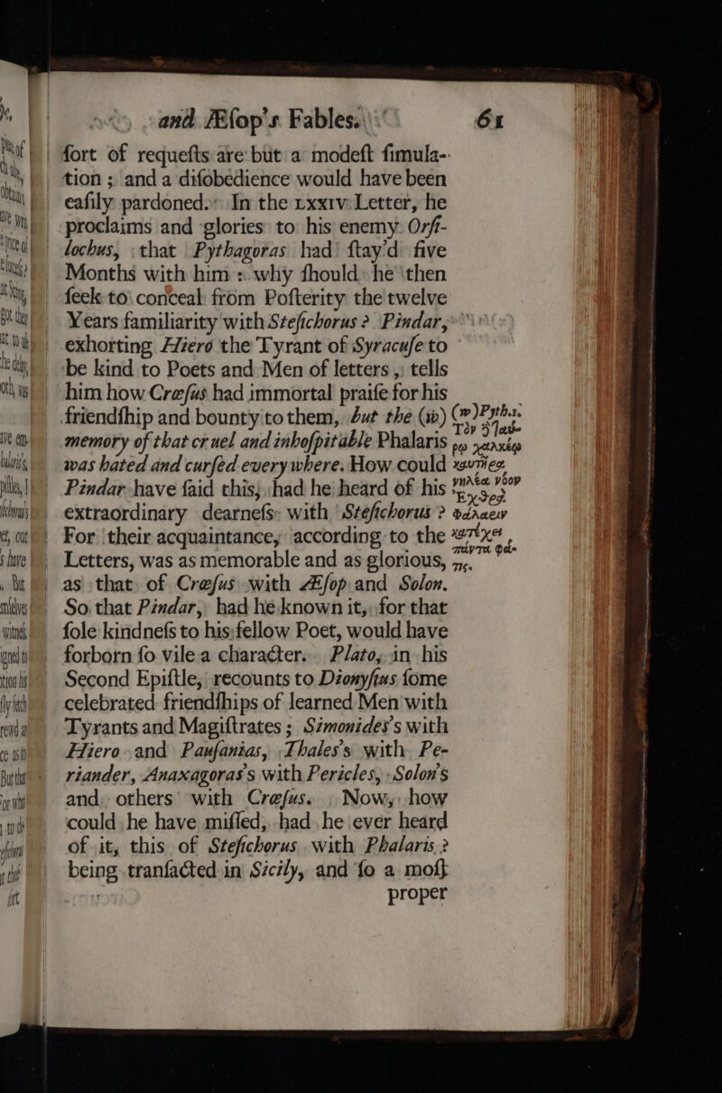 Me af | h i, i A Ntice al at  i! 7 BO ths att i ley ty Ve oo li les flora el ‘ave and /Efop's. Fables.) : 61 eafily pardoned. In the rxx1v Letter, he proclaims and ‘glories to his enemy: Orf- lochus, «that Pythagoras had ftay'd five Months with him :.why fhould: he \then feek:to\ conceal: from Pofterity the twelve Years familiarity with Stefichoras 2. ‘Pindar, exhorting Alero the Tyrant of Syracufe to be kind to Poets and: Men of letters ,: tells him how Cre/us had immortal praife for his memory of that cruel and inhofpitable Phalaris She was hated and curfed every where. How could xs+7ee. Pindar have faid this; had he\ heard of his EySed extraordinary dearnefs: with | Stefichorus ? sdraew For ‘their acquaintance, according to the 27x, Letters, was as memorable and as glorious, 5. as that of Crefus with Afop and Solon. So. that Pindar, had he known it, for that fole kindnefs to his:fellow Poet, would have forborn fo vilea character... Plato,..in his Second Epiftle,' recounts to Dionyfias fome celebrated friendfhips of learned Men with Tyrants and Magiftrates ; Szmonides’s with Hiero.and Paufanias, .Thales’s with. Pe- riander, Anaxagoras's with Pericles, -Solon’s and, others’ with Crefus. . Now, how could. he have miffed,. had. he ever heard of .it, this of Stefichorus with Phalaris? being tranfacted.in Sicily, and fo a mof} | proper sess Soke mers ray DD RT eS ee ge hs aa Kit eg