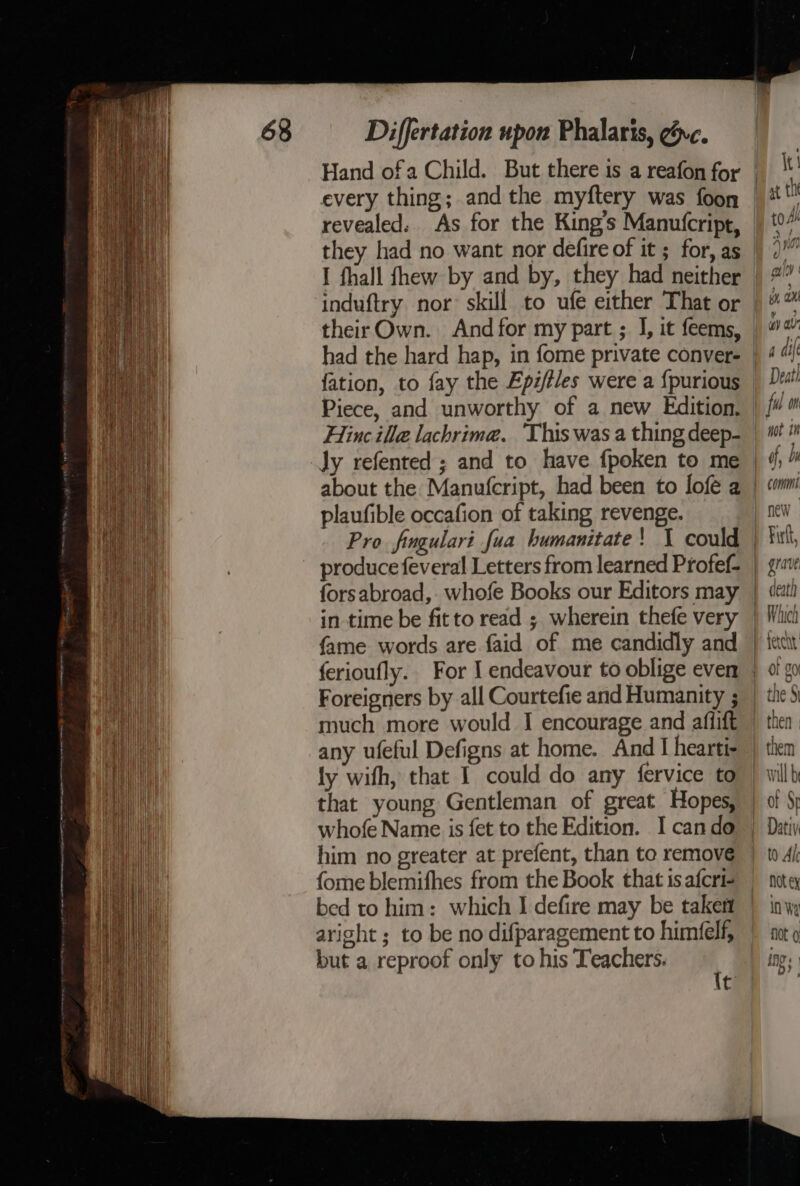 ia nA a on Differtation upon Phalaris, @vc. every thing; andthe myftery was foon revealed: As for the King’s Manutcript, induftry nor skill to ufe either That or theirOwn. And for my part ; J, it feems, had the hard hap, in fome private conver- fation, to fay the Epz/tles were a {purious Piece, and unworthy of a new Edition. Hinc ille lachrime. ‘This was a thing deep- Jy refented ; and to have {poken to me about the Manufcript, had been to lofe a plaufible occafion of taking revenge. produce feveral Letters from learned Profef- forsabroad, whofe Books our Editors may in time be fitto read ; wherein thefe very fame words are faid of me candidly and ferioufly.. For I endeavour to oblige even Foreigners by all Courtefie and Humanity ; much more would I encourage and affift any ufeful Defigns at home. And I hearti- ly with, that I could do any fervice to that young Gentleman of great Hopes, whofe Name is fet to the Edition. I cando him no greater at prefent, than to remove fome blemifhes from the Book that is afcri- bed to him: which I defire may be taken aright ; to be no difparagement to himfelf, but a reproof only to his Teachers. t ful on not 1M comm new Firft, death ati teren ICCC b reny OF FO | oa the 9 w Wh them wil be ot Sr (0A I Not ex in Wy fot 0 ing’; : 4