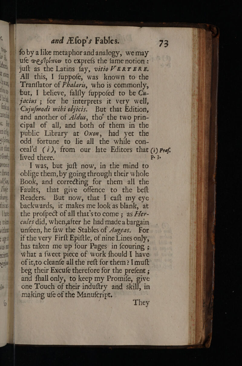 (, \ ; | mF th and Efop's Fables. juft as the Latins fay, vitioV ERTERE. All this, I fuppofe, was known to the But that Edition, and another of 4/dus, tho’ the two prin- cipal of all, and both of them in the odd fortune to lie all the while con- lived there. I was, but juft now, in the mind to oblige them, by going through their whole Book, and correcting for them all the Faults, that give offence to the beft But now, that I caft my eye backwards, it makes me look as blank, at the profpect of all that’sto come ; as Her- cules did, when,after he had madea bargain unfeen, he faw the Stables of Augeas. For ifthe very Firft Epiftle, of nine Lines only, has taken me up four Pages in fcouring ; what a {weet piece of work fhould I have of it,to cleanfe all the reft for them ? I muft beg their Excufe therefore for the prefent ; and fhall only, to keep my Promife, give one Touch of their induftry and skill, in making ufe of the Manutcript. They