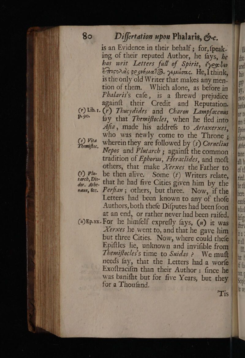 is an Evidence in their behalf ; for, {peak- ing of their reputed Author, he fays, he has writ Letters full of Spirit, eyeglep Emisords peouhualG. yeysous. He,] think, his isthe only old Writer that makes any men- | agp tion of them. Which alone, as before in | iia Phalaris’s cafe, 1s a fhrewd prejudice | itwo again{t .their Credit and Reputation. | a (r) Libr. (r) Zhucydides and Charon Lampfacenus \\ Poo fay that Themiffocles, when he fled into | ‘ | | | , ten f ; Afia, made his addrefs to Artaxerxes, | pir j who was newly come to the Throne 3 |iher Kia Oe wherein they are followed by (5) Cornelius Mae itt | ' Nepos and Plutarch ; again{t the common | tradition of Ephorus, Heraclides, and moft ||, ah others, that make Xerxes the Father to (I i () Pl. be then alive. Some (¢) Writers relate, [J.J i i piped that he had five Cities given him by the br th ei naus, &amp;c. Perfian ; others, but three. Now, if the here Be ate Letters had been known to any of thofe [ous He Authors, both thefe Difputes had been foon |}, Bay at an end, or rather never had been raifed, |4y,; ae (#)Ep.xx.For he himfelf exprefly fays, (#) it was |¥. Xerxes he went to, and that he cave him |9 but three Cities. Now, where could thefe / Bh Epiftles lie, unknown and invifible from |} i | Themiffocles’s time to Suidas &gt; We mutt Bh | needs fay, that the Letters had a worfe | Exoftracifm than their Author : fince he | SS ene | : HOt 6 | was banifht but for five Years, but they | |p, for a Thoufand. 8 Tis |