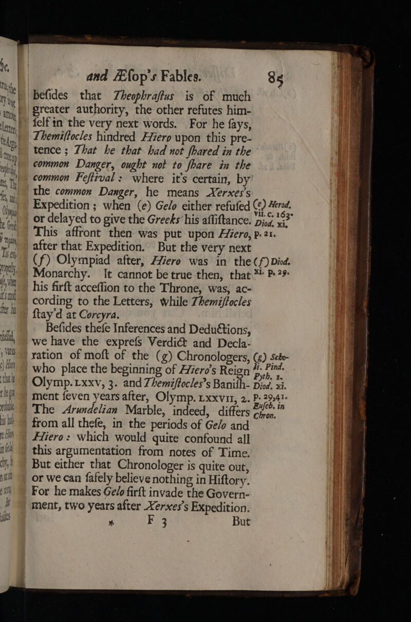 me befides that Theophraffus is of much ‘ig, || Breater authority, the other refutes him- lite felf tn the very next words. For he fays, thin) 2Aemsftocles hindred Fiero upon this pre- | »e| tence ; That he that had not fhared in the 1 hi | common Danger, ought not to fhare in the i ry Ty Common Feftrval: where it’s certain, by | ‘yi, the common Danger, he means Xerxes’s a Expedition ; when (e) Ge/o either refufed (¢) ered. ae Oh : ‘ Vil. C. 162° a or delayed to give the Greeks his affiftance. piog xi? ;. Chis affront then was put upon Hiero, p-21. “a The after that Expedition. But the very next cits I WA ea (f) Olympiad after, Hiero was in the Cf) Died. rn Monarchy. It cannot be true then, that *! P»29 fi his firft acceflion to the Throne, was, ac- ' cording to the Letters, while Zhemiffocles ta bs {tay'd at Corcyra. -», | Befides thefe Inferences and Dedu€tions, it, | we have the exprefs Verdict and Decla- i i) ) ration of moft of the (g) Chronologers, (2) Seto- a ti who place the beginning of Hiero’s Reign 7% Pind- k : th, Bs ) Olymp. xxv, 3. and Zhemiffocles’s Banith- Diod. xi. ment feven years after, Olymp. rxxvu, 2. P- 29041 The &lt;Arundelian Marble, indeed, differs pele ni from all thefe, in the periods of Ge/o and Hiero: which would quite confound all this argumentation from notes of Time. But either that Chronologer is quite out, 1 or we can fafely believe nothing in Hiftory. } For he makes Ge/o firft invade the Govern- # ) ment, two years after Xerxes’s Expedition. us % Fe} But —— = = om =— =&gt; = tik ~_- = —s =— —_ = - == — | = SS Sh = ——3 — fC &gt; =. =~ == =&gt; —= = = —— &gt;