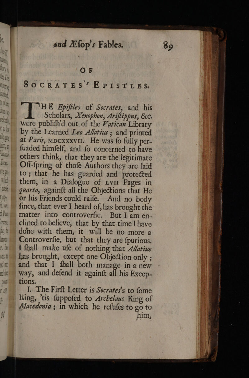 OF el I ‘HE Epiftles of Socrates, and his re: Scholars, Xenophon, Ariftippus, &amp;c. were publifh'd out of the Vatican Library i by the Learned Leo AWatius ; and printed ~o'| at Paris, mpcxxxvu. He was fo fully per- “Ui\ fuaded himfelf, and fo concerned to have “vi others think, that they are the legitimate | Off-fpring of thofe Authors they are laid “i to; that he has guarded and protected faa) them, in a Dialogue of tvu Pages in | guarto, againtt all the Objections that He ‘(&gt; | or his Friends could raife. And no body iW | fince, that ever I heard of, has brought the if matter into controverfie. But I am en- mai! clined to believe, that by that time I have u,% done with them, it will be no more a wt Controverfie, but that they are {purious. th Tfhall make ufe of nothing thar A4atius mt has brought, except one Objection only ; dot and that I fhall both manage in a new ait way, and defend it again{ft all his Excep- ; tions. rf I, The Firft Letter is Socrates’s to fome King, ‘tis fuppofed to Archelaus King of Macedonia ; in which he refufes to go to him,